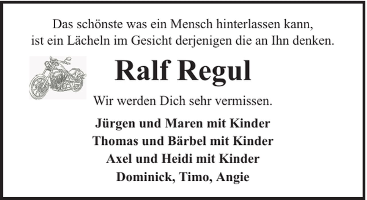 <p>Das schönste was ein Mensch hinterlassen kann,<br />ist ein Lächeln im Gesicht derjenigen die an Ihn denken.</p><p>Ralf Regul<br />Wir werden Dich sehr vermissen.<br />Jürgen und Maren mit Kinder<br />Thomas und Bärbel mit Kinder<br />Axel und Heidi mit Kinder<br />Dominick, Timo, Angie</p>