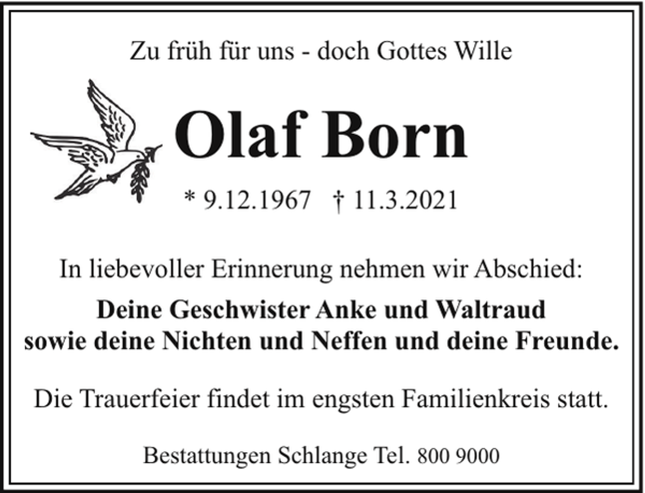 <p>Zu früh für uns - doch Gottes Wille</p><p>Olaf Born<br />* 9.12.1967 † 11.3.2021<br />In liebevoller Erinnerung nehmen wir Abschied:<br />Deine Geschwister Anke und Waltraud<br />sowie deine Nichten und Neffen und deine Freunde.<br />Die Trauerfeier findet im engsten Familienkreis statt.<br />Bestattungen Schlange Tel. 800 9000</p>