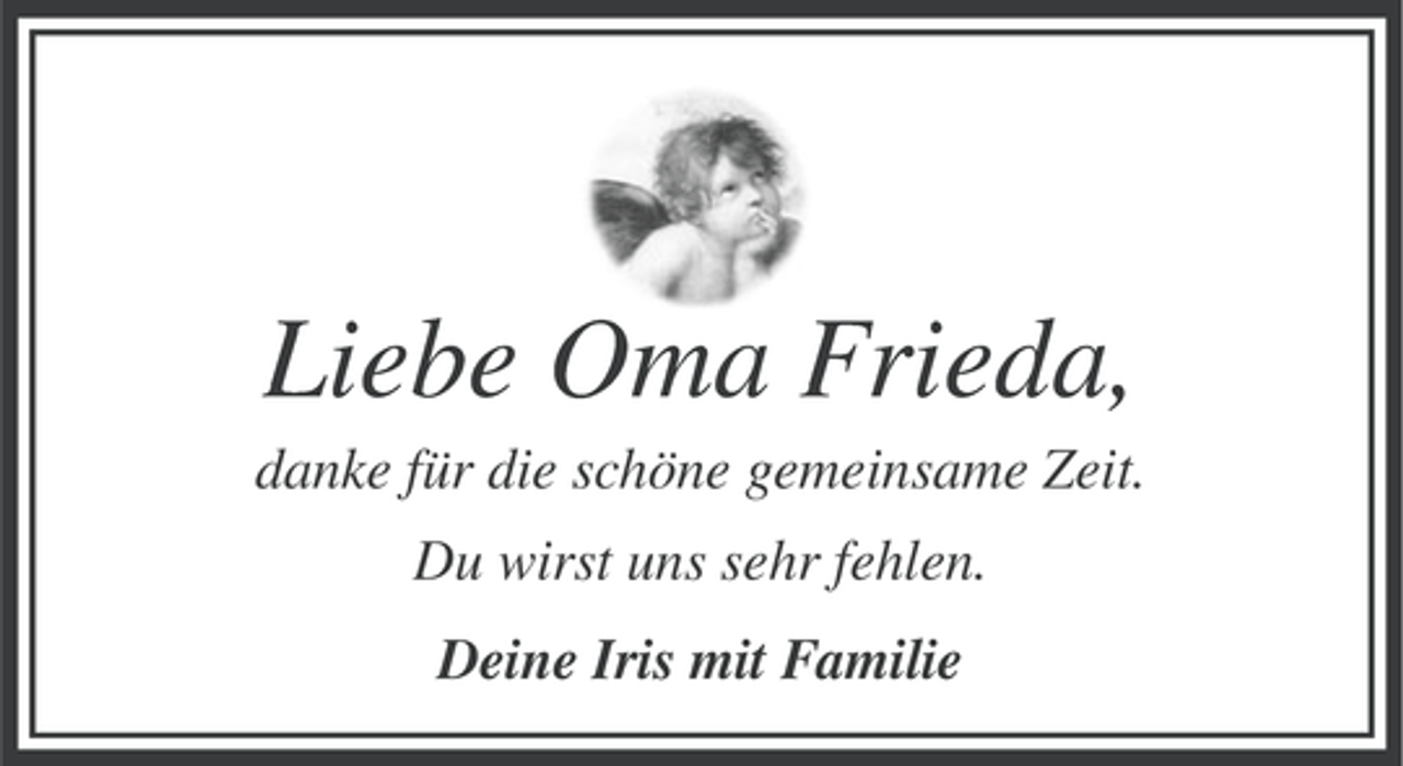 <p>Liebe Oma Frieda,<br />danke für die schöne gemeinsame Zeit.<br />Du wirst uns sehr fehlen.<br />Deine Iris mit Familie</p>