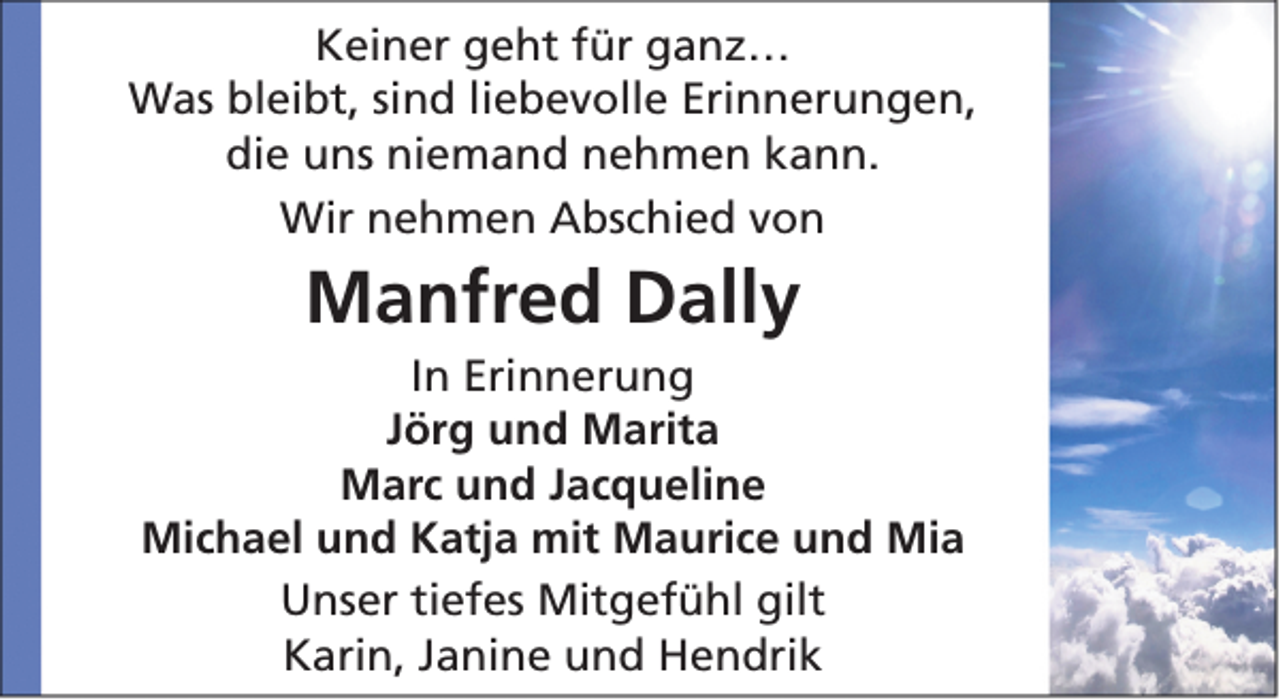 <p>Keiner geht für ganz…<br />Was bleibt, sind liebevolle Erinnerungen,<br />die uns niemand nehmen kann.<br />Wir nehmen Abschied von</p><p>Manfred Dally<br />In Erinnerung<br />Jörg und Marita<br />Marc und Jacqueline<br />Michael und Katja mit Maurice und Mia<br />Unser tiefes Mitgefühl gilt<br />Karin, Janine und Hendrik</p>