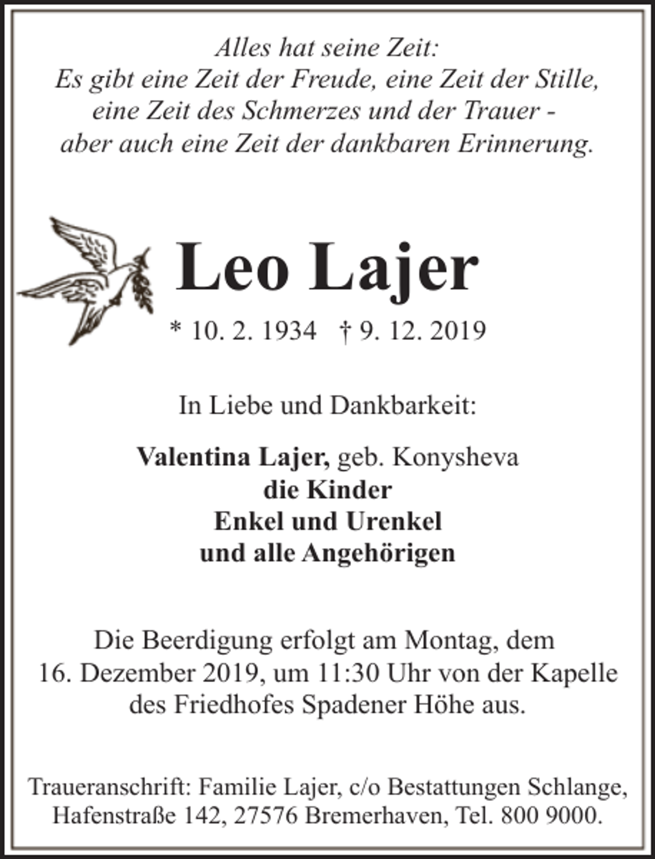 <p>Alles hat seine Zeit:<br />Es gibt eine Zeit der Freude, eine Zeit der Stille,<br />eine Zeit des Schmerzes und der Trauer aber auch eine Zeit der dankbaren Erinnerung.</p><p>Leo Lajer</p><p>* 10. 2. 1934 † 9. 12. 2019<br />In Liebe und Dankbarkeit:<br />Valentina Lajer, geb. Konysheva<br />die Kinder<br />Enkel und Urenkel<br />und alle Angehörigen<br />Die Beerdigung erfolgt am Montag, dem<br />16. Dezember 2019, um 11:30 Uhr von der Kapelle<br />des Friedhofes Spadener Höhe aus.<br />Traueranschrift: Familie Lajer, c/o Bestattungen Schlange,<br />Hafenstraße 142, 27576 Bremerhaven, Tel. 800 9000.</p>