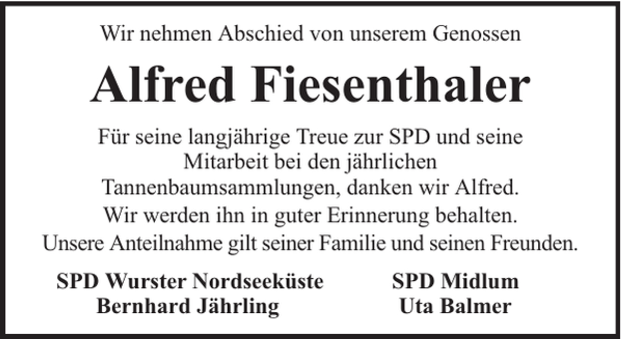 <p>Wir nehmen Abschied von unserem Genossen</p><p>Alfred Fiesenthaler<br />Für seine langjährige Treue zur SPD und seine<br />Mitarbeit bei den jährlichen<br />Tannenbaumsammlungen, danken wir Alfred.<br />Wir werden ihn in guter Erinnerung behalten.<br />Unsere Anteilnahme gilt seiner Familie und seinen Freunden.<br />SPD Wurster Nordseeküste<br />Bernhard Jährling</p><p>SPD Midlum<br />Uta Balmer</p>
