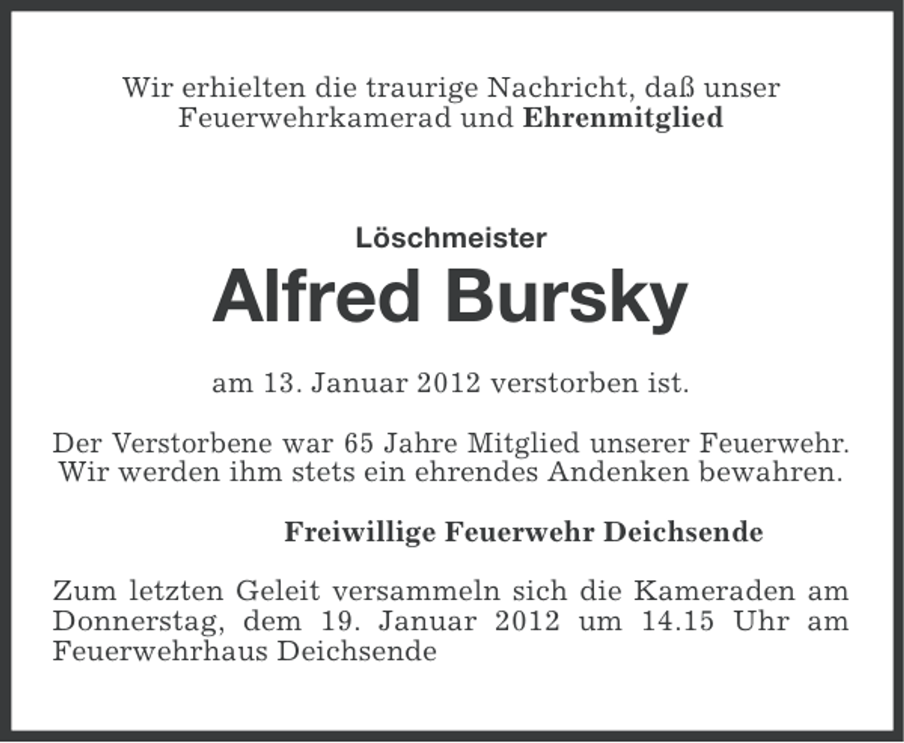 <p>Wir erhielten die traurige Nachricht, daß unser<br />Feuerwehrkamerad und Ehrenmitglied</p><p>Löschmeister</p><p>Alfred Bursky<br />am 13. Januar 2012 verstorben ist.<br />Der Verstorbene war 65 Jahre Mitglied unserer Feuerwehr.<br />Wir werden ihm stets ein ehrendes Andenken bewahren.<br />Freiwillige Feuerwehr Deichsende<br />Zum letzten Geleit versammeln sich die Kameraden am<br />Donnerstag, dem 19. Januar 2012 um 14.15 Uhr am<br />Feuerwehrhaus Deichsende</p>