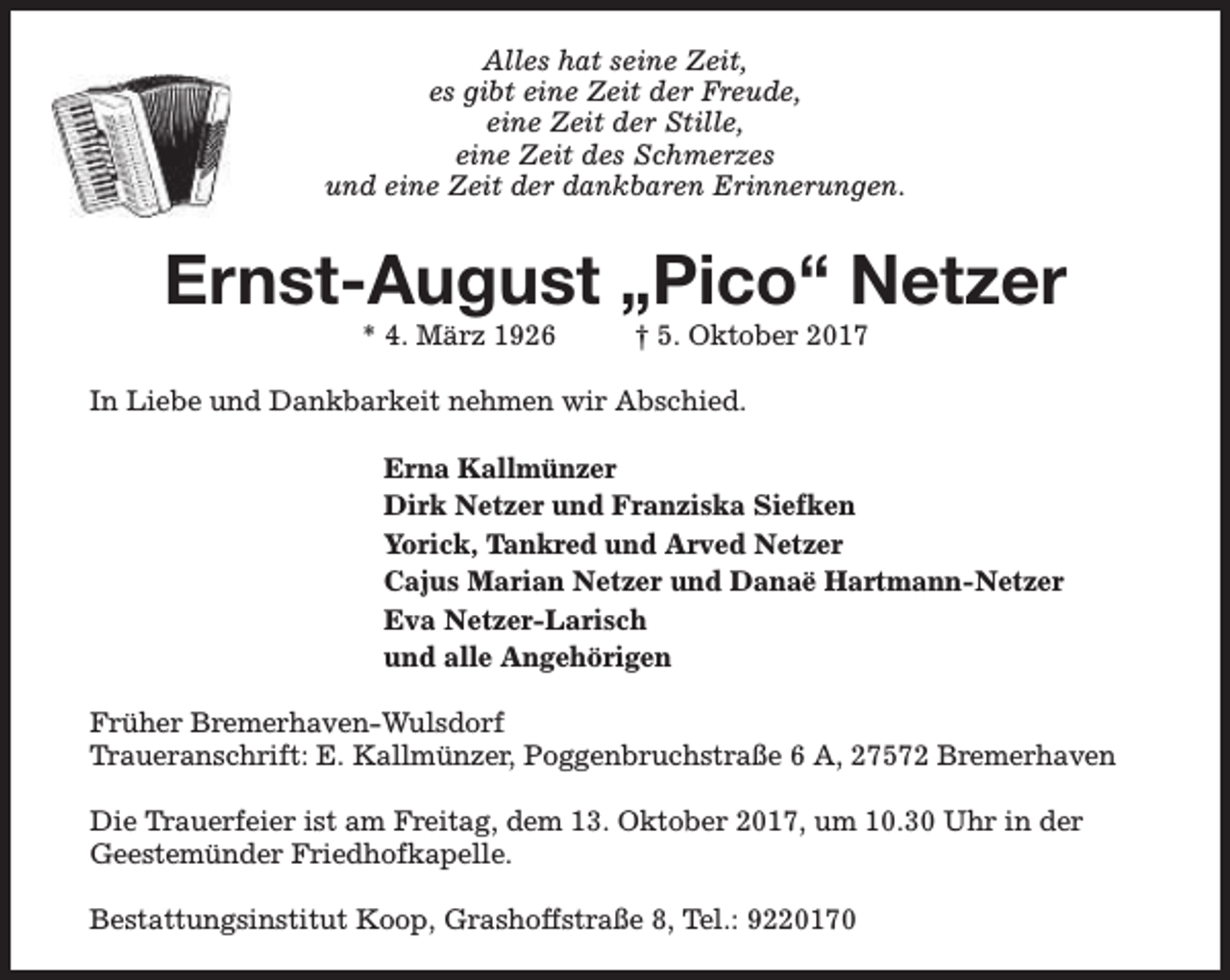 <p>Alles hat seine Zeit,<br />es gibt eine Zeit der Freude,<br />eine Zeit der Stille,<br />eine Zeit des Schmerzes<br />und eine Zeit der dankbaren Erinnerungen.</p><p>Ernst-August „Pico“ Netzer<br />* 4. März 1926</p><p>† 5. Oktober 2017</p><p>In Liebe und Dankbarkeit nehmen wir Abschied.<br />Erna Kallmünzer<br />Dirk Netzer und Franziska Siefken<br />Yorick, Tankred und Arved Netzer<br />Cajus Marian Netzer und Danaë Hartmann-Netzer<br />Eva Netzer-Larisch<br />und alle Angehörigen<br />Früher Bremerhaven-Wulsdorf<br />Traueranschrift: E. Kallmünzer, Poggenbruchstraße 6 A, 27572 Bremerhaven<br />Die Trauerfeier ist am Freitag, dem 13. Oktober 2017, um 10.30 Uhr in der<br />Geestemünder Friedhofkapelle.<br />Bestattungsinstitut Koop, Grashoffstraße 8, Tel.: 9220170</p>