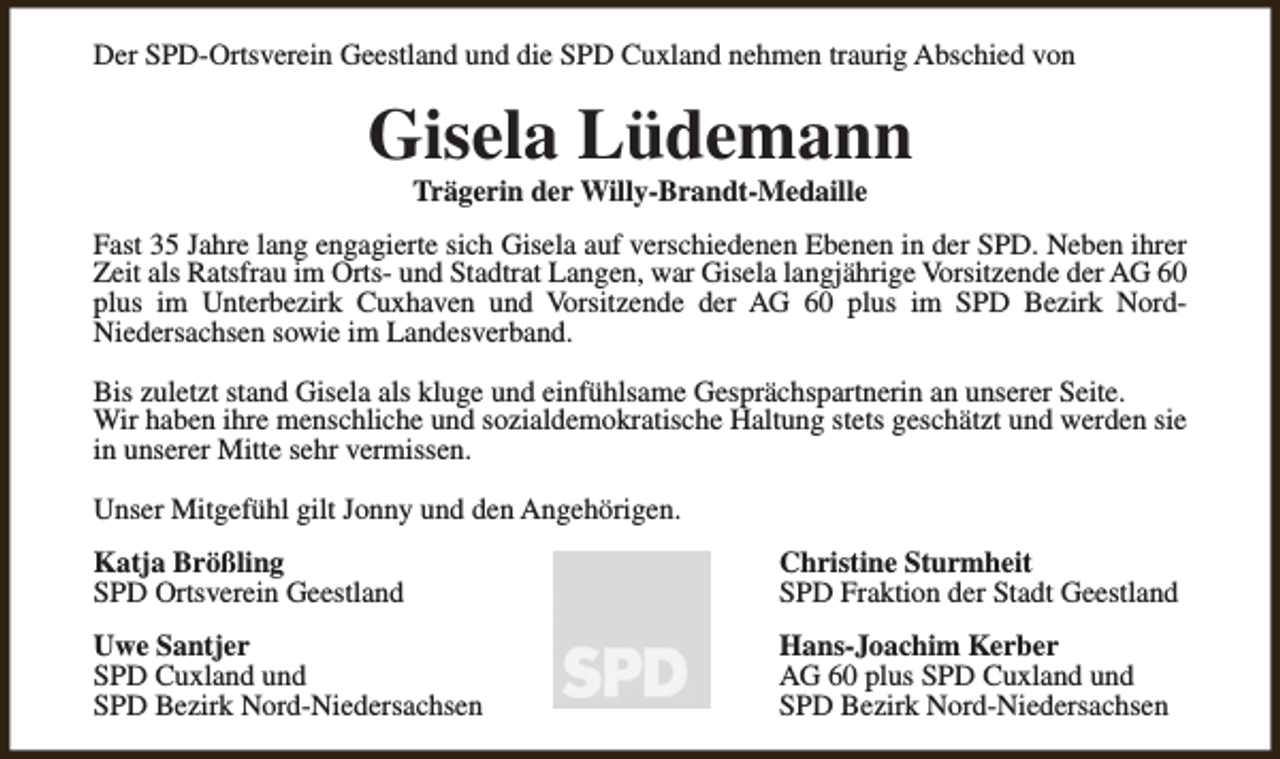 <p>Der SPD-Ortsverein Geestland und die SPD Cuxland nehmen traurig Abschied von</p><p>Gisela Lüdemann<br />Trägerin der Willy-Brandt-Medaille</p><p>Fast 35 Jahre lang engagierte sich Gisela auf verschiedenen Ebenen in der SPD. Neben ihrer<br />Zeit als Ratsfrau im Orts- und Stadtrat Langen, war Gisela langjährige Vorsitzende der AG 60<br />plus im Unterbezirk Cuxhaven und Vorsitzende der AG 60 plus im SPD Bezirk NordNiedersachsen sowie im Landesverband.<br />Bis zuletzt stand Gisela als kluge und einfühlsame Gesprächspartnerin an unserer Seite.<br />Wir haben ihre menschliche und sozialdemokratische Haltung stets geschätzt und werden sie<br />in unserer Mitte sehr vermissen.<br />Unser Mitgefühl gilt Jonny und den Angehörigen.<br />Katja Brößling<br />SPD Ortsverein Geestland</p><p>Christine Sturmheit<br />SPD Fraktion der Stadt Geestland</p><p>Uwe Santjer<br />SPD Cuxland und<br />SPD Bezirk Nord-Niedersachsen</p><p>Hans-Joachim Kerber<br />AG 60 plus SPD Cuxland und<br />SPD Bezirk Nord-Niedersachsen</p>