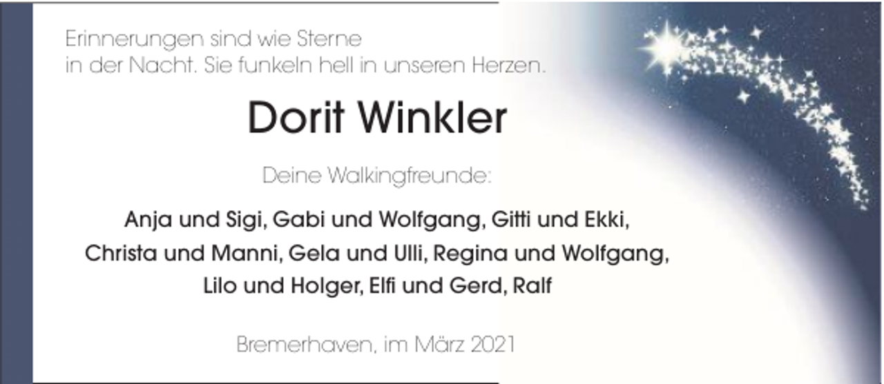 <p>Erinnerungen sind wie Sterne<br />in der Nacht. Sie funkeln hell in unseren Herzen.</p><p>Dorit Winkler<br />Deine Walkingfreunde:<br />Anja und Sigi, Gabi und Wolfgang, Gitti und Ekki,<br />Christa und Manni, Gela und Ulli, Regina und Wolfgang,<br />Lilo und Holger, Elfi und Gerd, Ralf<br />Bremerhaven, im März 2021</p>