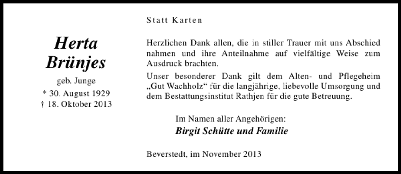 <p>Statt Karten</p><p>Herta<br />Brünjes</p><p>geb. Junge<br />* 30. August 1929<br />† 18. Oktober 2013</p><p>Herzlichen Dank allen, die in stiller Trauer mit uns Abschied<br />nahmen und ihre Anteilnahme auf vielfältige Weise zum<br />Ausdruck brachten.<br />Unser besonderer Dank gilt dem Alten- und Pflegeheim<br />„Gut Wachholz“ für die langjährige, liebevolle Umsorgung und<br />dem Bestattungsinstitut Rathjen für die gute Betreuung.<br />Im Namen aller Angehörigen:</p><p>Birgit Schütte und Familie<br />Beverstedt, im November 2013</p>