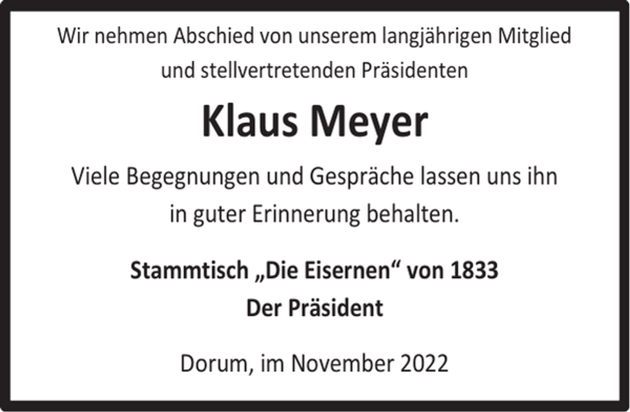 <p>Wir nehmen Abschied von unserem langjährigen Mitglied<br />und stellvertretenden Präsidenten</p><p>Klaus Meyer<br />Viele Begegnungen und Gespräche lassen uns ihn<br />in guter Erinnerung behalten.<br />Stammtisch „Die Eisernen“ von 1833<br />Der Präsident<br />Dorum, im November 2022</p>