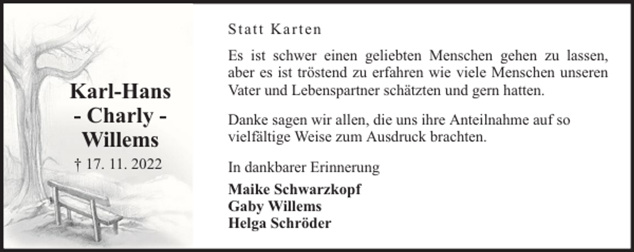 <p>Statt Karten</p><p>Karl-Hans<br />- Charly Willems<br />† 17. 11. 2022</p><p>Es ist schwer einen geliebten Menschen gehen zu lassen,<br />aber es ist tröstend zu erfahren wie viele Menschen unseren<br />Vater und Lebenspartner schätzten und gern hatten.<br />Danke sagen wir allen, die uns ihre Anteilnahme auf so<br />vielfältige Weise zum Ausdruck brachten.<br />In dankbarer Erinnerung<br />Maike Schwarzkopf<br />Gaby Willems<br />Helga Schröder</p>