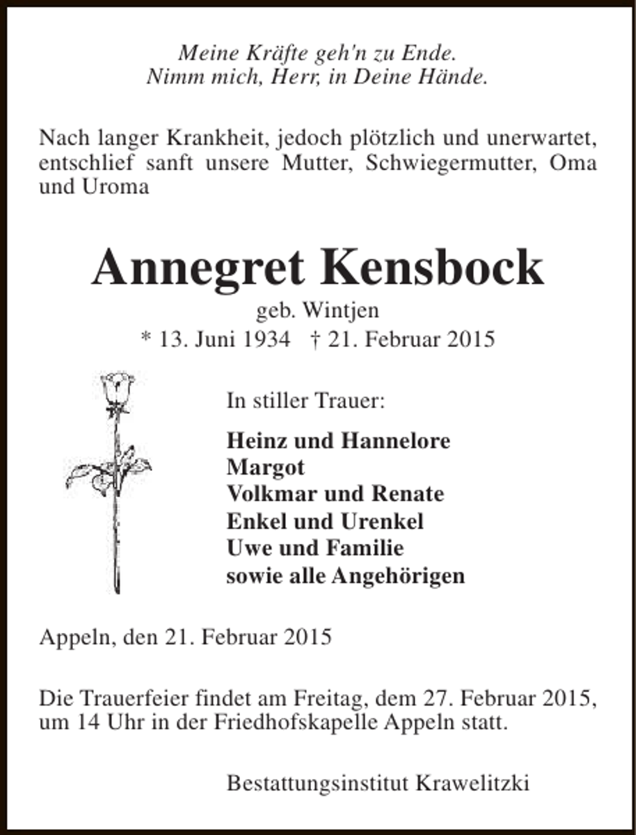<p>Meine Kräfte geh'n zu Ende.<br />Nimm mich, Herr, in Deine Hände.<br />Nach langer Krankheit, jedoch plötzlich und unerwartet,<br />entschlief sanft unsere Mutter, Schwiegermutter, Oma<br />und Uroma</p><p>Annegret Kensbock<br />geb. Wintjen<br />* 13. Juni 1934 † 21. Februar 2015<br />In stiller Trauer:<br />Heinz und Hannelore<br />Margot<br />Volkmar und Renate<br />Enkel und Urenkel<br />Uwe und Familie<br />sowie alle Angehörigen<br />Appeln, den 21. Februar 2015<br />Die Trauerfeier findet am Freitag, dem 27. Februar 2015,<br />um 14 Uhr in der Friedhofskapelle Appeln statt.<br />Bestattungsinstitut Krawelitzki</p>
