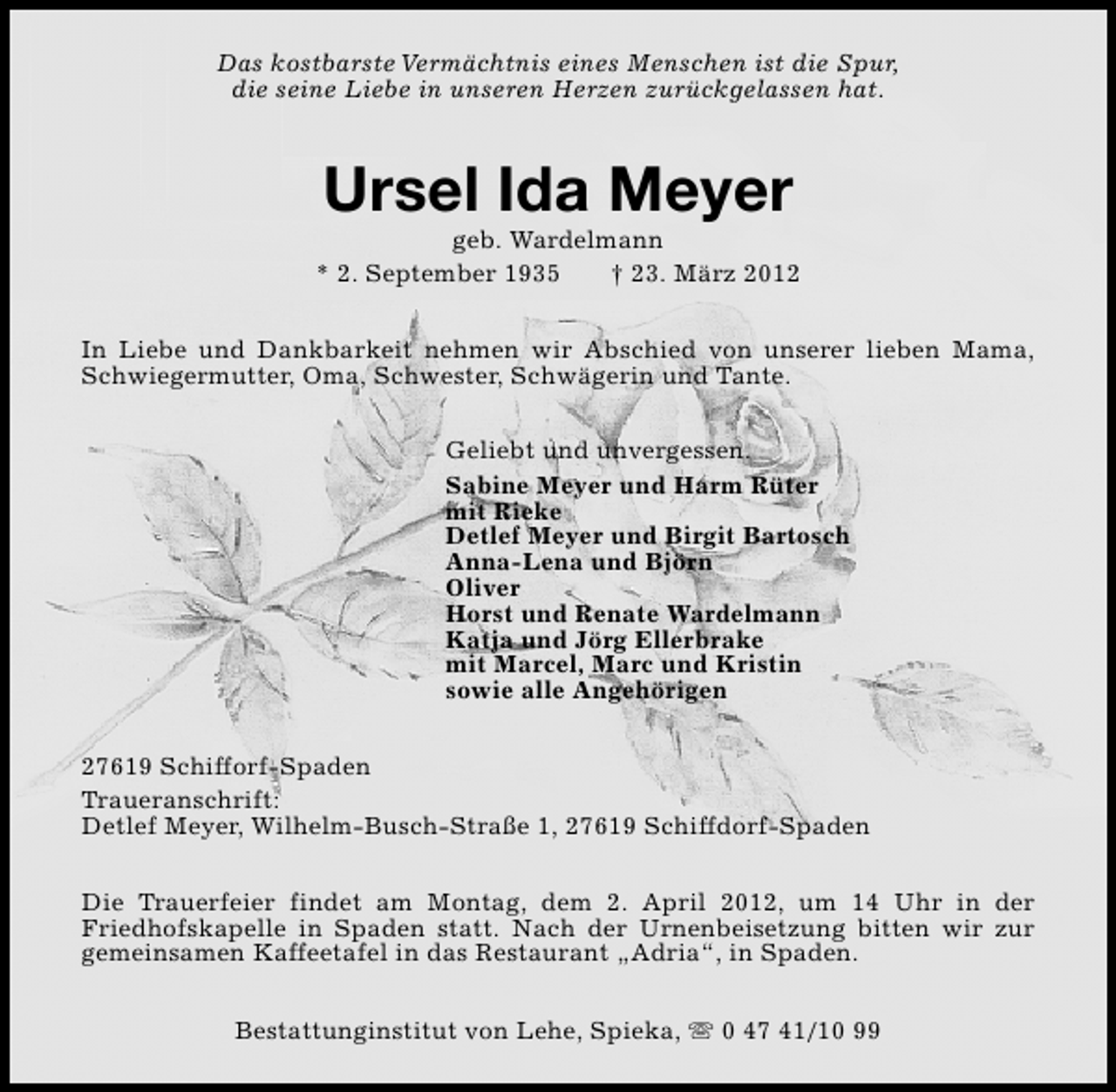 <p>Das kostbarste Vermächtnis eines Menschen ist die Spur,<br />die seine Liebe in unseren Herzen zurückgelassen hat.</p><p>Ursel Ida Meyer</p><p>geb. Wardelmann<br />* 2. September 1935<br />† 23. März 2012<br />In Liebe und Dankbarkeit nehmen wir Abschied von unserer lieben Mama,<br />Schwiegermutter, Oma, Schwester, Schwägerin und Tante.<br />Geliebt und unvergessen.<br />Sabine Meyer und Harm Rüter<br />mit Rieke<br />Detlef Meyer und Birgit Bartosch<br />Anna-Lena und Björn<br />Oliver<br />Horst und Renate Wardelmann<br />Katja und Jörg Ellerbrake<br />mit Marcel, Marc und Kristin<br />sowie alle Angehörigen<br />27619 Schifforf-Spaden<br />Traueranschrift:<br />Detlef Meyer, Wilhelm-Busch-Straße 1, 27619 Schiffdorf-Spaden<br />Die Trauerfeier findet am Montag, dem 2. April 2012, um 14 Uhr in der<br />Friedhofskapelle in Spaden statt. Nach der Urnenbeisetzung bitten wir zur<br />gemeinsamen Kaffeetafel in das Restaurant „Adria“, in Spaden.<br />Bestattunginstitut von Lehe, Spieka, s 0 47 41/10 99</p>