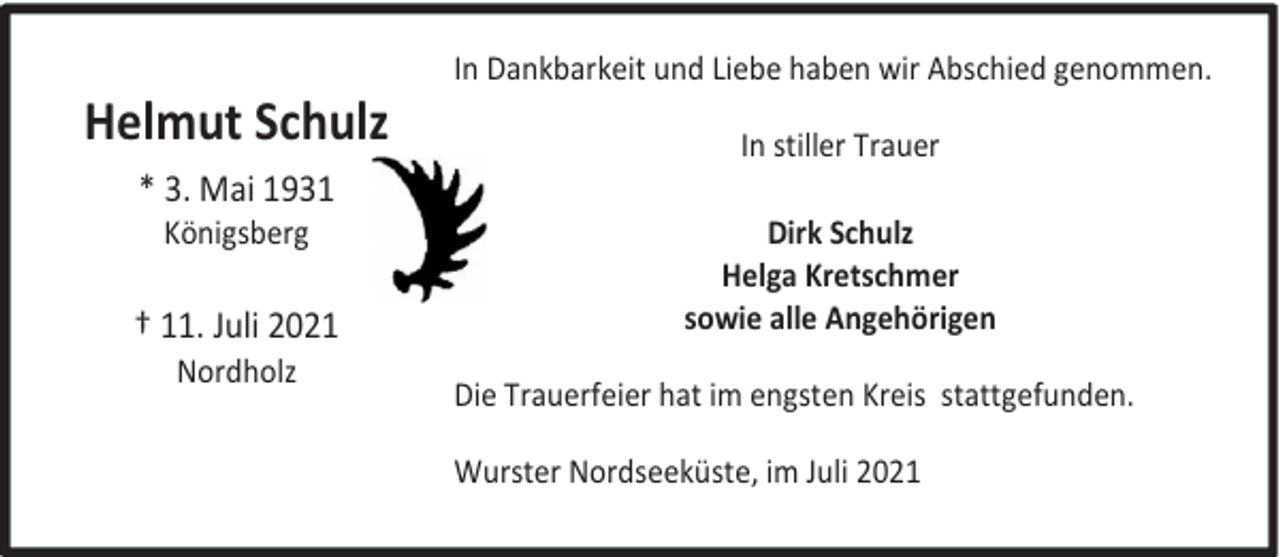 <p>Helmut Schulz<br />* 3. Mai 1931<br />Königsberg</p><p>† 11. Juli 2021<br />Nordholz</p><p>In Dankbarkeit und Liebe haben wir Abschied genommen.<br />In stiller Trauer<br />Dirk Schulz<br />Helga Kretschmer<br />sowie alle Angehörigen<br />Die Trauerfeier hat im engsten Kreis stattgefunden.<br />Wurster Nordseeküste, im Juli 2021</p>