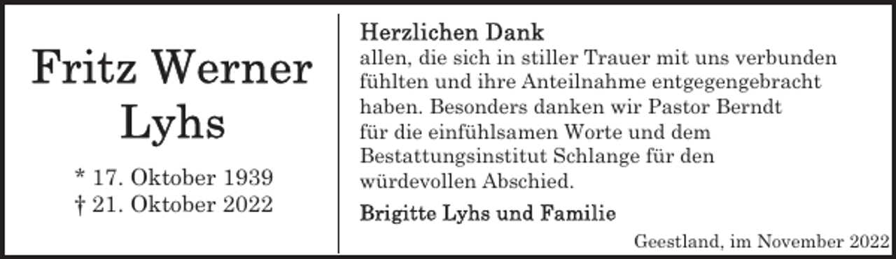 <p>* 17. Oktober 1939<br />† 21. Oktober 2022</p><p>allen, die sich in stiller Trauer mit uns verbunden<br />fühlten und ihre Anteilnahme entgegengebracht<br />haben. Besonders danken wir Pastor Berndt<br />für die einfühlsamen Worte und dem<br />Bestattungsinstitut Schlange für den<br />würdevollen Abschied.<br />Geestland, im November 2022</p>