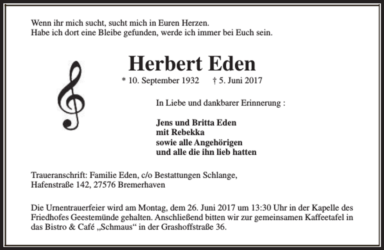 <p>Wenn ihr mich sucht, sucht mich in Euren Herzen.<br />Habe ich dort eine Bleibe gefunden, werde ich immer bei Euch sein.</p><p>Herbert Eden</p><p>* 10. September 1932</p><p>† 5. Juni 2017</p><p>In Liebe und dankbarer Erinnerung :<br />Jens und Britta Eden<br />mit Rebekka<br />sowie alle Angehörigen<br />und alle die ihn lieb hatten<br />Traueranschrift: Familie Eden, c/o Bestattungen Schlange,<br />Hafenstraße 142, 27576 Bremerhaven<br />Die Urnentrauerfeier wird am Montag, dem 26. Juni 2017 um 13:30 Uhr in der Kapelle des<br />Friedhofes Geestemünde gehalten. Anschließend bitten wir zur gemeinsamen Kaffeetafel in<br />das Bistro &amp; Café „Schmaus“ in der Grashoffstraße 36.</p>
