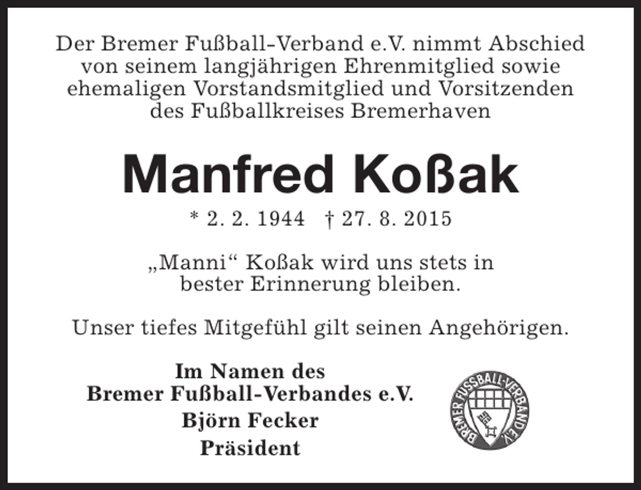 <p>Der Bremer Fußball-Verband e.V. nimmt Abschied<br />von seinem langjährigen Ehrenmitglied sowie<br />ehemaligen Vorstandsmitglied und Vorsitzenden<br />des Fußballkreises Bremerhaven</p><p>Manfred Koßak<br />* 2. 2. 1944 † 27. 8. 2015</p><p>„Manni“ Koßak wird uns stets in<br />bester Erinnerung bleiben.<br />Unser tiefes Mitgefühl gilt seinen Angehörigen.<br />Im Namen des<br />Bremer Fußball-Verbandes e.V.<br />Björn Fecker<br />Präsident</p>