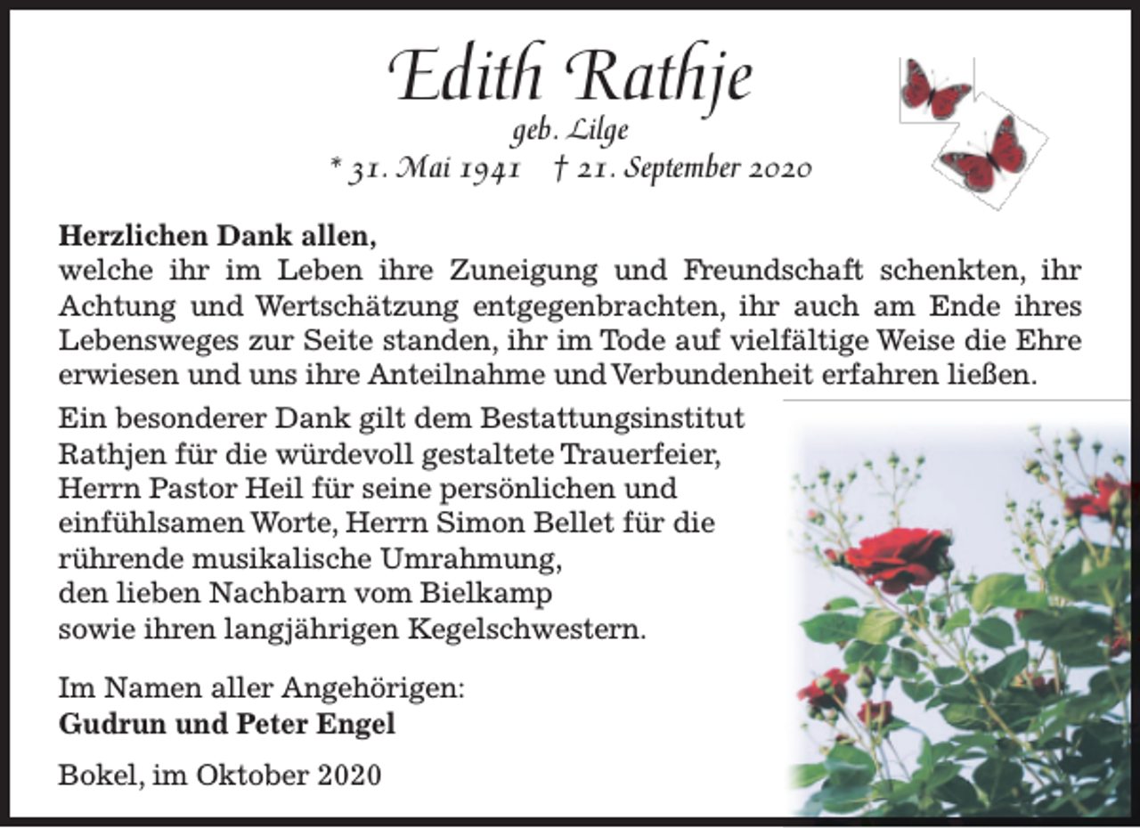 <p>Edithgeb. Rathje<br />Lilge</p><p>* 31. Mai 1941</p><p>† 21. September 2020</p><p>Herzlichen Dank allen,<br />welche ihr im Leben ihre Zuneigung und Freundschaft schenkten, ihr<br />Achtung und Wertschätzung entgegenbrachten, ihr auch am Ende ihres<br />Lebensweges zur Seite standen, ihr im Tode auf vielfältige Weise die Ehre<br />erwiesen und uns ihre Anteilnahme und Verbundenheit erfahren ließen.<br />Ein besonderer Dank gilt dem Bestattungsinstitut<br />Rathjen für die würdevoll gestaltete Trauerfeier,<br />Herrn Pastor Heil für seine persönlichen und<br />einfühlsamen Worte, Herrn Simon Bellet für die<br />rührende musikalische Umrahmung,<br />den lieben Nachbarn vom Bielkamp<br />sowie ihren langjährigen Kegelschwestern.<br />Im Namen aller Angehörigen:<br />Gudrun und Peter Engel<br />Bokel, im Oktober 2020</p>