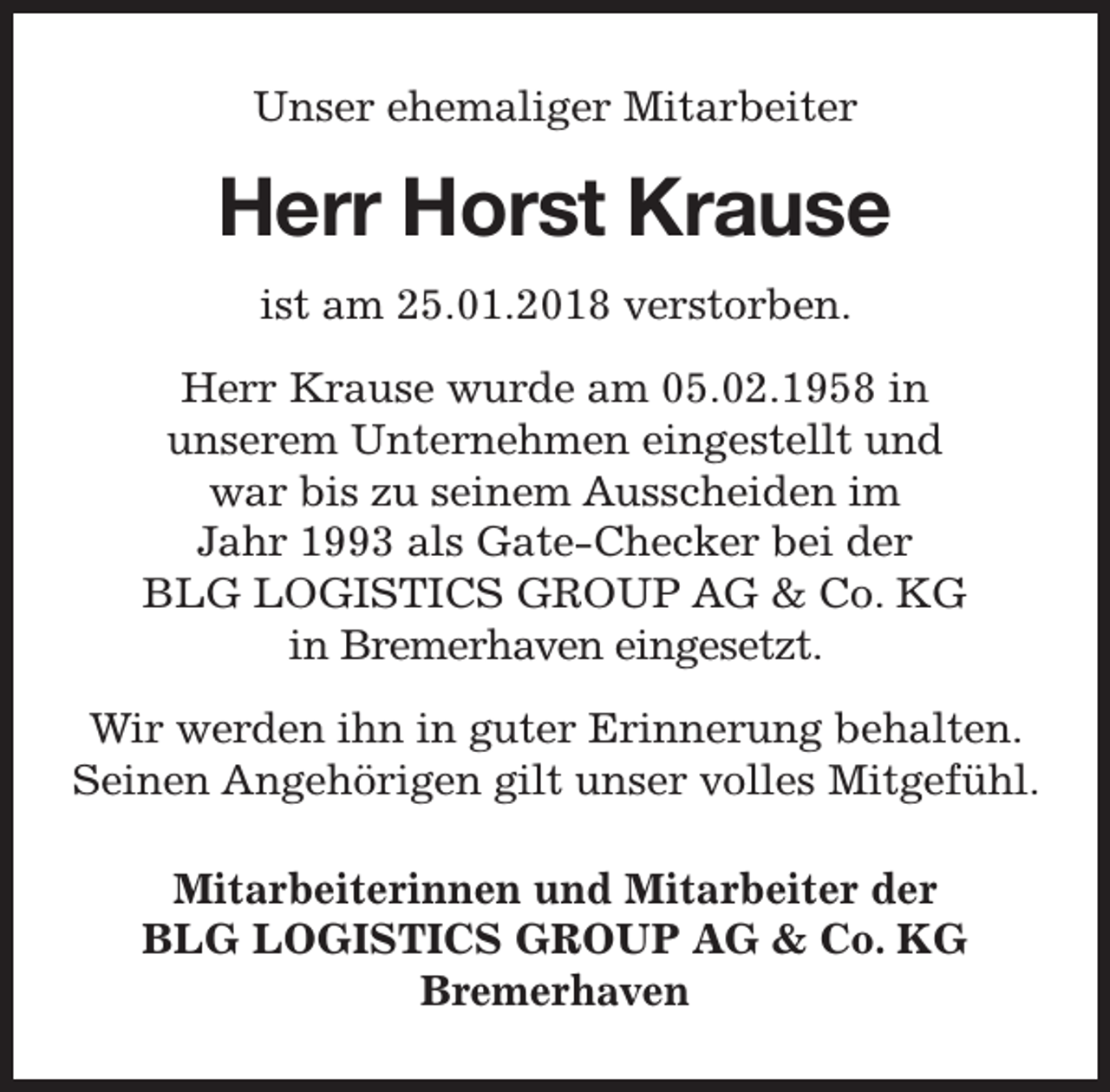 <p>Unser ehemaliger Mitarbeiter</p><p>Herr Horst Krause<br />ist am 25.01.2018 verstorben.<br />Herr Krause wurde am 05.02.1958 in<br />unserem Unternehmen eingestellt und<br />war bis zu seinem Ausscheiden im<br />Jahr 1993 als Gate-Checker bei der<br />BLG LOGISTICS GROUP AG &amp; Co. KG<br />in Bremerhaven eingesetzt.<br />Wir werden ihn in guter Erinnerung behalten.<br />Seinen Angehörigen gilt unser volles Mitgefühl.<br />Mitarbeiterinnen und Mitarbeiter der<br />BLG LOGISTICS GROUP AG &amp; Co. KG<br />Bremerhaven</p>