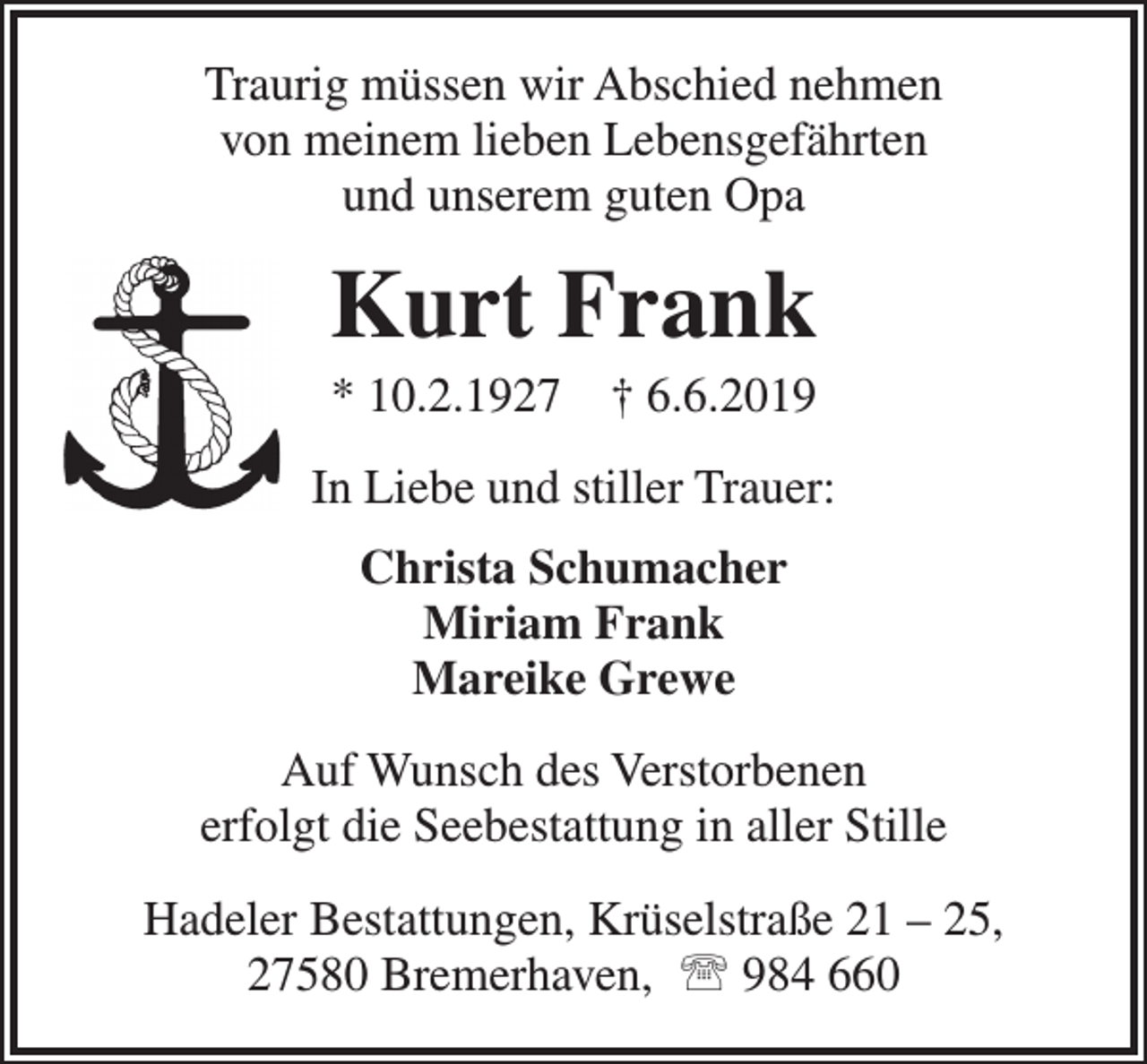 <p>Traurig müssen wir Abschied nehmen<br />von meinem lieben Lebensgefährten<br />und unserem guten Opa</p><p>Kurt Frank<br />* 10.2.1927</p><p>† 6.6.2019</p><p>In Liebe und stiller Trauer:<br />Christa Schumacher<br />Miriam Frank<br />Mareike Grewe<br />Auf Wunsch des Verstorbenen<br />erfolgt die Seebestattung in aller Stille<br />Hadeler Bestattungen, Krüselstraße 21 – 25,<br />27580 Bremerhaven,  984 660</p>
