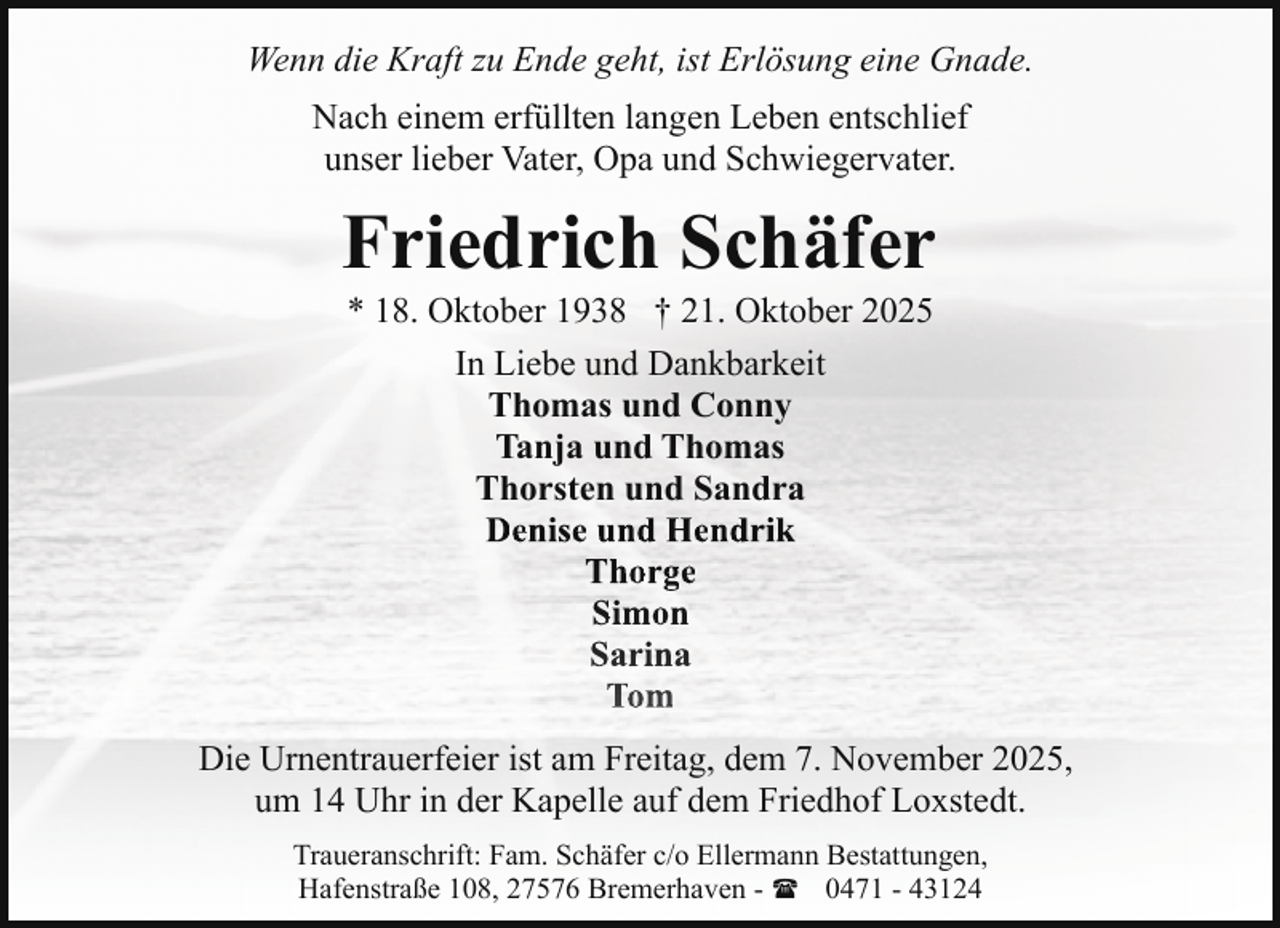 <p>Wenn die Kraft zu Ende geht, ist Erlösung eine Gnade.<br />Nach einem erfüllten langen Leben entschlief<br />unser lieber Vater, Opa und Schwiegervater.</p><p>Friedrich Schäfer<br />* 18. Oktober 1938 † 21. Oktober 2025<br />In Liebe und Dankbarkeit<br />Thomas und Conny<br />Tanja und Thomas<br />Thorsten und Sandra<br />Denise und Hendrik<br />Thorge<br />Simon<br />Sarina<br />Tom</p><p>Die Urnentrauerfeier ist am Freitag, dem 7. November 2025,<br />um 14 Uhr in der Kapelle auf dem Friedhof Loxstedt.<br />Traueranschrift: Fam. Schäfer c/o Ellermann Bestattungen,<br />Hafenstraße 108, 27576 Bremerhaven - ( 0471 - 43124</p>