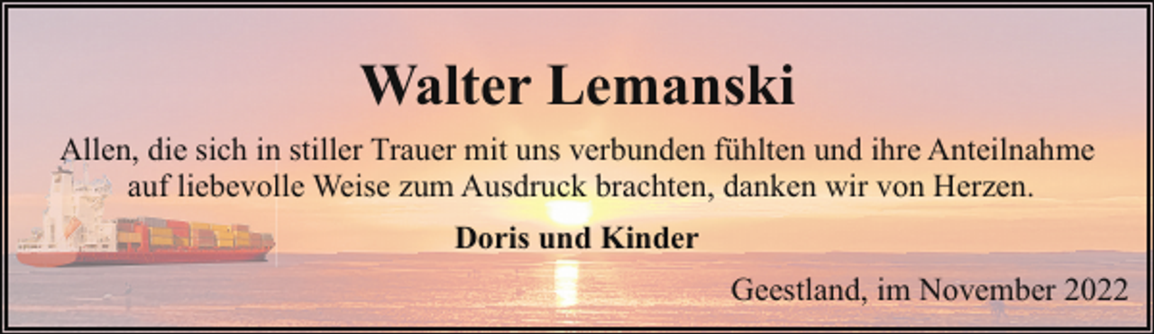 <p>Walter Lemanski<br />Allen, die sich in stiller Trauer mit uns verbunden fühlten und ihre Anteilnahme<br />auf liebevolle Weise zum Ausdruck brachten, danken wir von Herzen.<br />Doris und Kinder<br />Geestland, im November 2022</p>