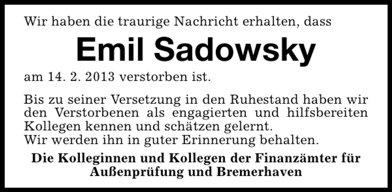 <p>Wir haben die traurige Nachricht erhalten, dass</p><p>Emil Sadowsky</p><p>am 14. 2. 2013 verstorben ist.</p><p>Bis zu seiner Versetzung in den Ruhestand haben wir<br />den Verstorbenen als engagierten und hilfsbereiten<br />Kollegen kennen und schätzen gelernt.<br />Wir werden ihn in guter Erinnerung behalten.<br />Die Kolleginnen und Kollegen der Finanzämter für<br />Außenprüfung und Bremerhaven</p>