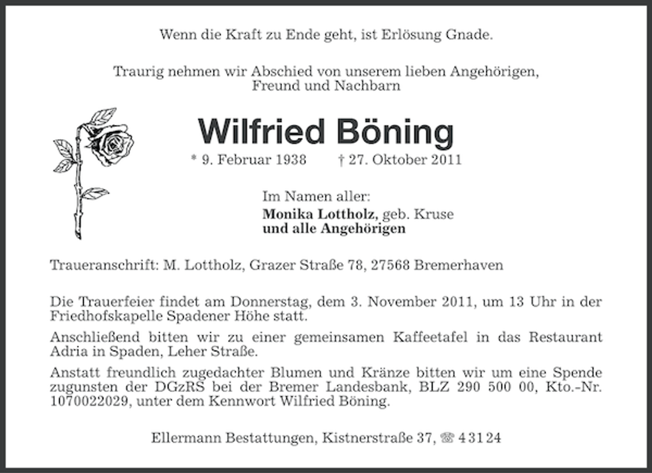 <p>Wenn die Kraft zu Ende geht, ist Erlösung Gnade.<br />Traurig nehmen wir Abschied von unserem lieben Angehörigen,<br />Freund und Nachbarn</p><p>Wilfried Böning<br />* 9. Februar 1938</p><p>† 27. Oktober 2011</p><p>Im Namen aller:<br />Monika Lottholz, geb. Kruse<br />und alle Angehörigen<br />Traueranschrift: M. Lottholz, Grazer Straße 78, 27568 Bremerhaven<br />Die Trauerfeier findet am Donnerstag, dem 3. November 2011, um 13 Uhr in der<br />Friedhofskapelle Spadener Höhe statt.<br />Anschließend bitten wir zu einer gemeinsamen Kaffeetafel in das Restaurant<br />Adria in Spaden, Leher Straße.<br />Anstatt freundlich zugedachter Blumen und Kränze bitten wir um eine Spende<br />zugunsten der DGzRS bei der Bremer Landesbank, BLZ 290 5, Kto.-Nr.<br />1070022029, unter dem Kennwort Wilfried Böning.<br />Ellermann Bestattungen, Kistnerstraße 37, 4 31 24</p>