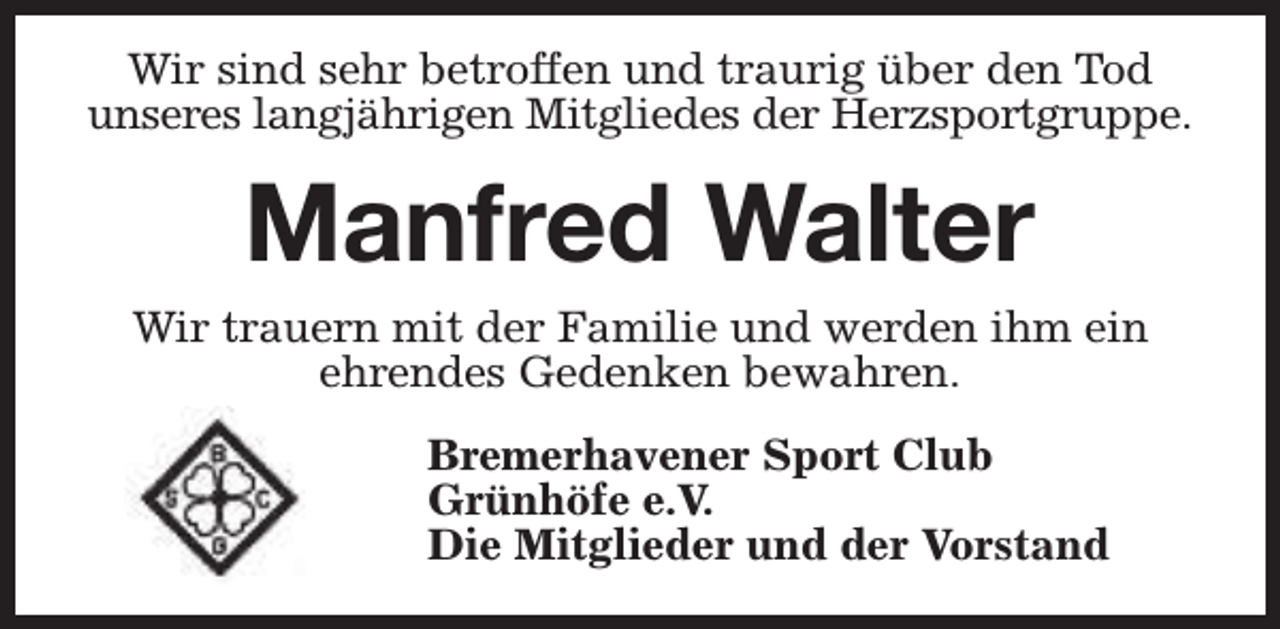 <p>Wir sind sehr betroffen und traurig über den Tod<br />unseres langjährigen Mitgliedes der Herzsportgruppe.</p><p>Manfred Walter<br />Wir trauern mit der Familie und werden ihm ein<br />ehrendes Gedenken bewahren.<br />Bremerhavener Sport Club<br />Grünhöfe e.V.<br />Die Mitglieder und der Vorstand</p>