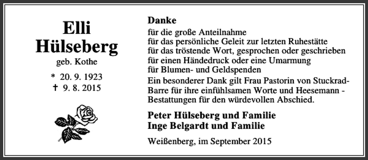 <p>Elli<br />Hülseberg<br />geb. Kothe</p><p>* 20. 9. 1923<br />B 9. 8. 2015</p><p>Danke</p><p>für die große Anteilnahme<br />für das persönliche Geleit zur letzten Ruhestätte<br />für das tröstende Wort, gesprochen oder geschrieben<br />für einen Händedruck oder eine Umarmung<br />für Blumen- und Geldspenden<br />Ein besonderer Dank gilt Frau Pastorin von StuckradBarre für ihre einfühlsamen Worte und Heesemann Bestattungen für den würdevollen Abschied.</p><p>Peter Hülseberg und Familie<br />Inge Belgardt und Familie<br />Weißenberg, im September 2015</p>