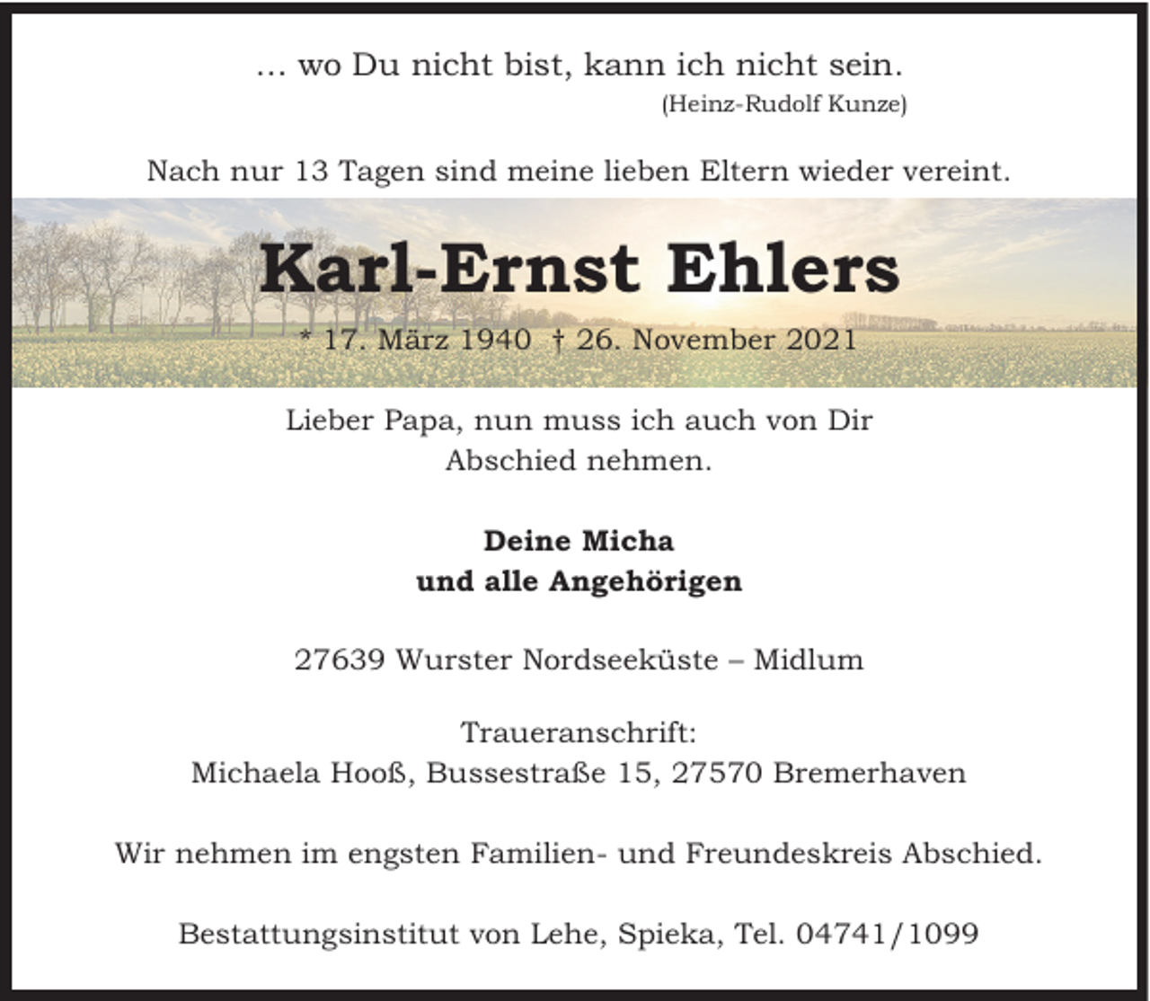 <p>… wo Du nicht bist, kann ich nicht sein.<br />(Heinz-Rudolf Kunze)</p><p>Nach nur 13 Tagen sind meine lieben Eltern wieder vereint.</p><p>Karl-Ernst Ehlers<br />* 17. März 1940 † 26. November 2021<br />Lieber Papa, nun muss ich auch von Dir<br />Abschied nehmen.<br />Deine Micha<br />und alle Angehörigen<br />27639 Wurster Nordseeküste – Midlum<br />Traueranschrift:<br />Michaela Hooß, Bussestraße 15, 27570 Bremerhaven<br />Wir nehmen im engsten Familien- und Freundeskreis Abschied.<br />Bestattungsinstitut von Lehe, Spieka, Tel. 04741/1099</p>