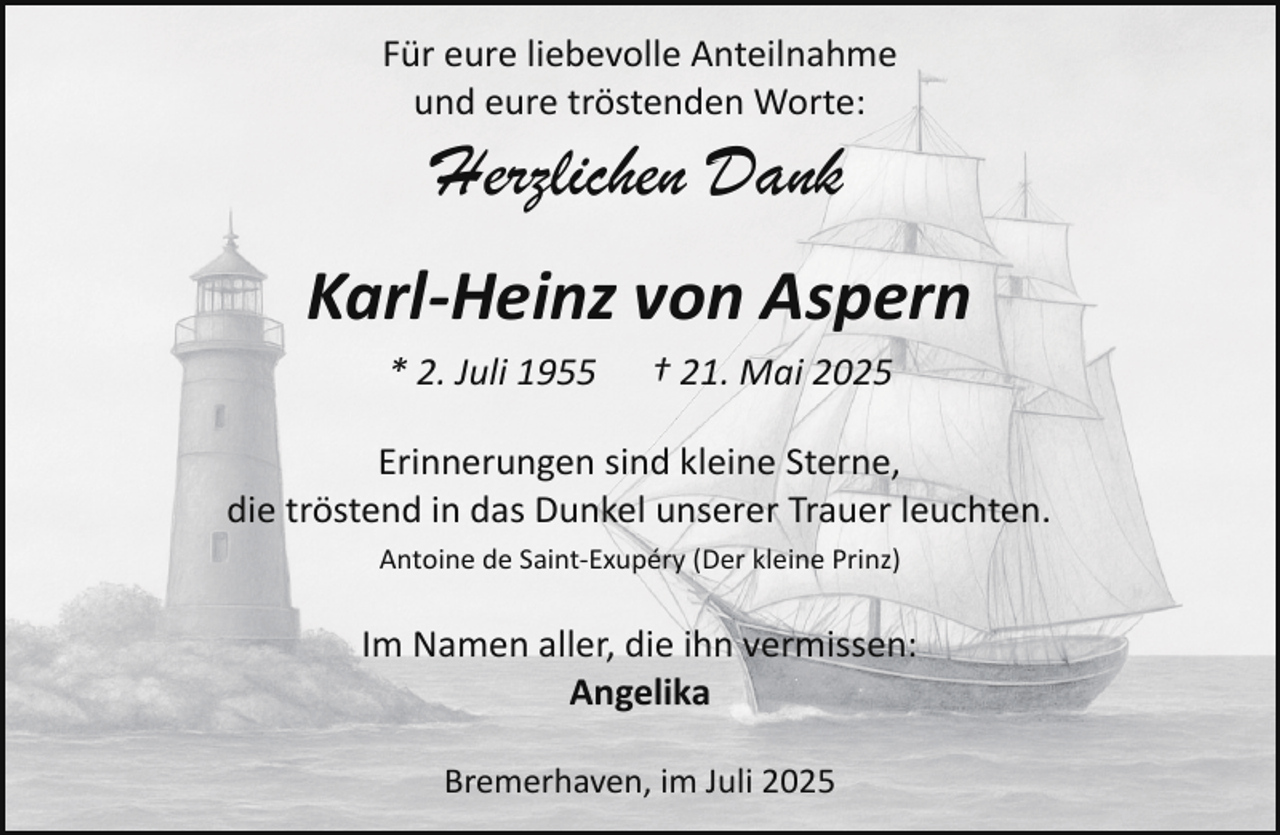 <p>Für eure liebevolle Anteilnahme<br />und eure tröstenden Worte:</p><p>Herzlichen Dank</p><p>Karl-Heinz von Aspern<br />* 2. Juli 1955</p><p>† 21. Mai 2025</p><p>Erinnerungen sind kleine Sterne,<br />die tröstend in das Dunkel unserer Trauer leuchten.<br />Antoine de Saint­Exupéry (Der kleine Prinz)</p><p>Im Namen aller, die ihn vermissen:<br />Angelika<br />Bremerhaven, im Juli 2025</p>