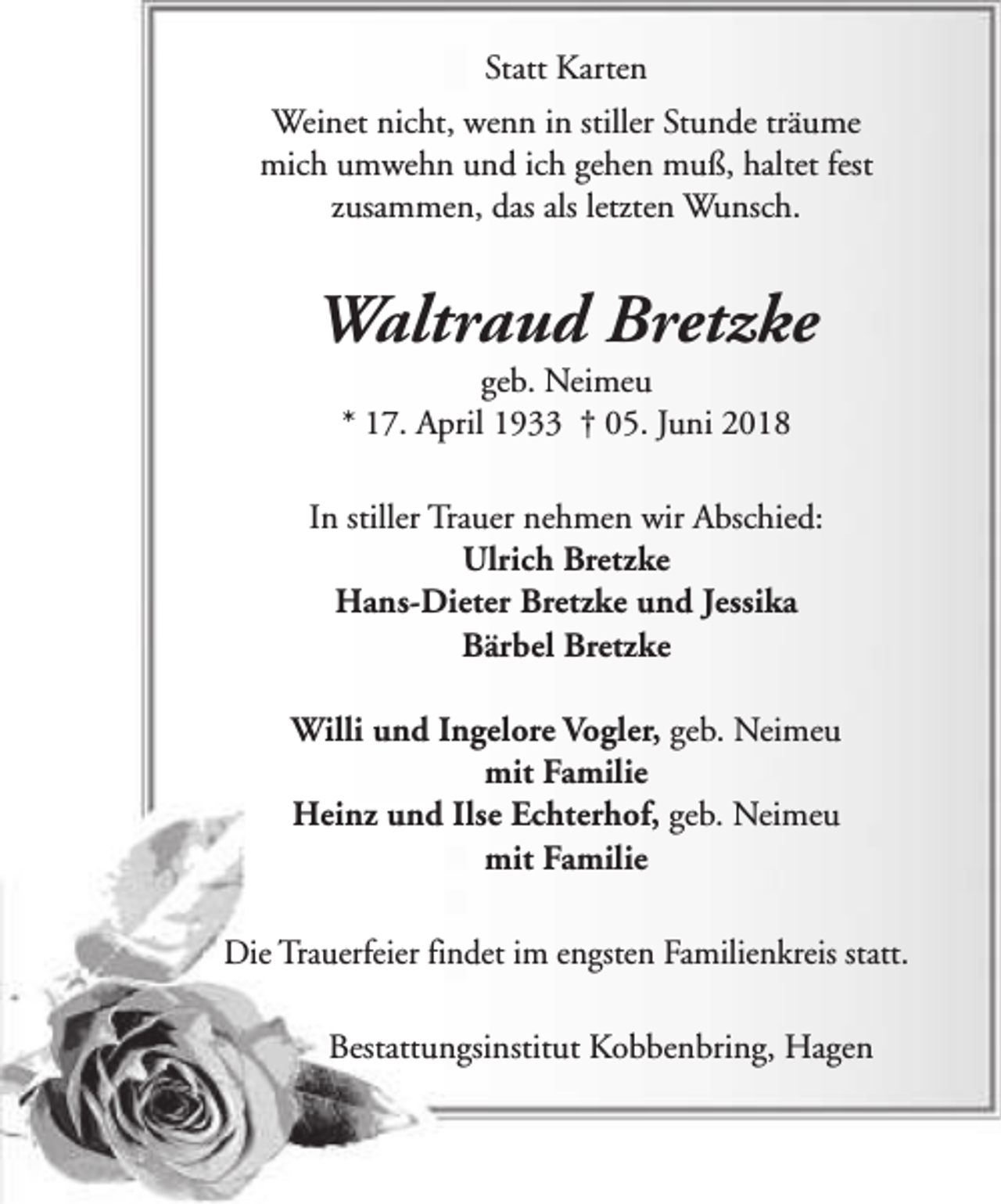 <p>Statt Karten<br />Weinet nicht, wenn in stiller Stunde träume<br />mich umwehn und ich gehen muß, haltet fest<br />zusammen, das als letzten Wunsch.</p><p>Waltraud Bretzke<br />geb. Neimeu<br />* 17. April 1933 † 05. Juni 2018</p><p>In stiller Trauer nehmen wir Abschied:<br />Ulrich Bretzke<br />Hans-Dieter Bretzke und Jessika<br />Bärbel Bretzke<br />Willi und Ingelore Vogler, geb. Neimeu<br />mit Familie<br />Heinz und Ilse Echterhof, geb. Neimeu<br />mit Familie<br />Die Trauerfeier findet im engsten Familienkreis statt.<br />Bestattungsinstitut Kobbenbring, Hagen</p>