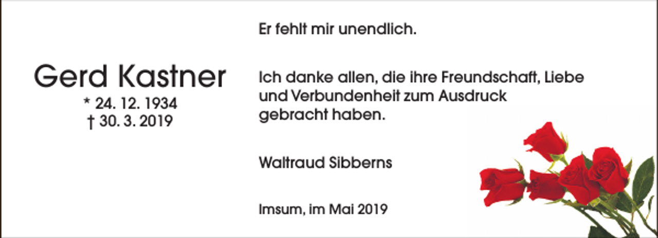 <p>Er fehlt mir unendlich.</p><p>Gerd Kastner<br />* 24. 12. 1934<br />† 30. 3. 2019</p><p>Ich danke allen, die ihre Freundschaft, Liebe<br />und Verbundenheit zum Ausdruck<br />gebracht haben.<br />Waltraud Sibberns<br />Imsum, im Mai 2019</p>