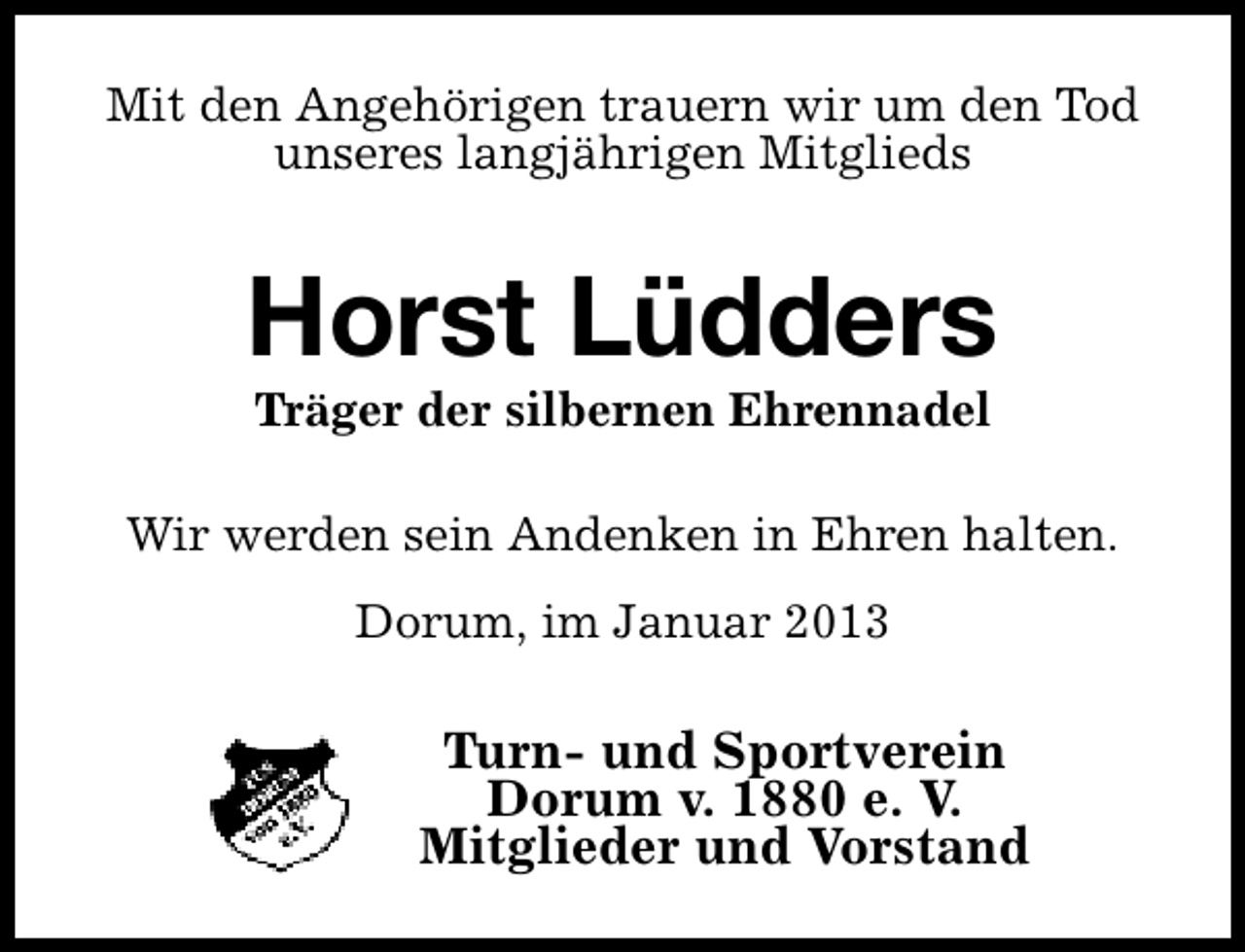 <p>Mit den Angehörigen trauern wir um den Tod<br />unseres langjährigen Mitglieds</p><p>Horst Lüdders<br />Träger der silbernen Ehrennadel</p><p>Wir werden sein Andenken in Ehren halten.<br />Dorum, im Januar 2013</p><p>Turn- und Sportverein<br />Dorum v. 1880 e. V.<br />Mitglieder und Vorstand</p>