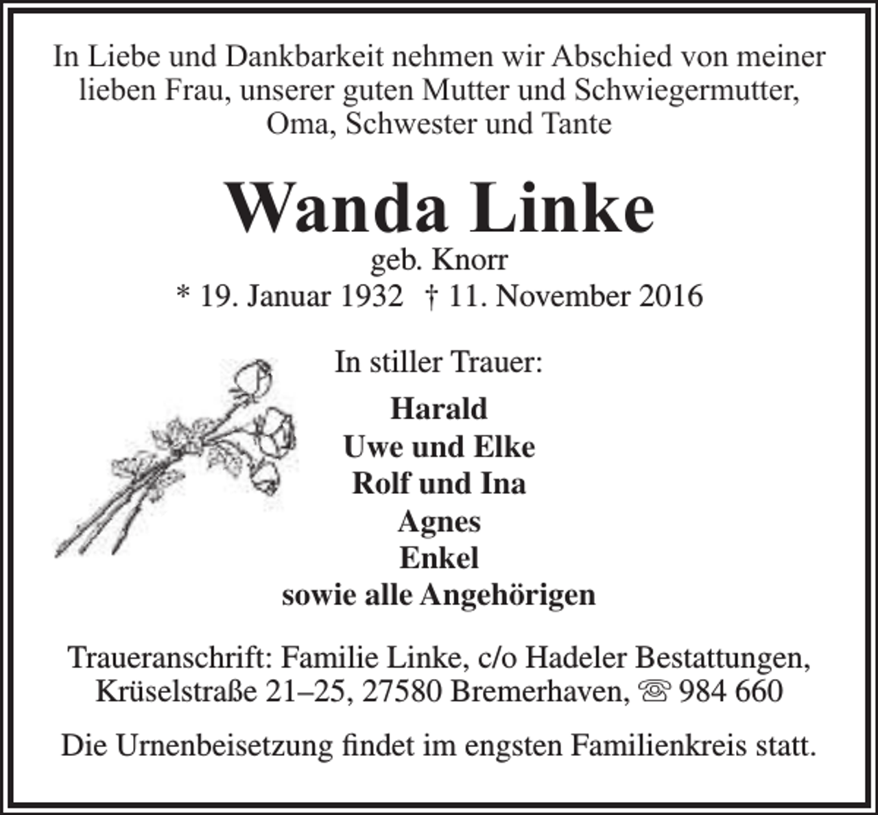 <p>In Liebe und Dankbarkeit nehmen wir Abschied von meiner<br />lieben Frau, unserer guten Mutter und Schwiegermutter,<br />Oma, Schwester und Tante</p><p>Wanda<br />Linke<br />geb. Knorr</p><p>* 19. Januar 1932 † 11. November 2016<br />In stiller Trauer:<br />Harald<br />Uwe und Elke<br />Rolf und Ina<br />Agnes<br />Enkel<br />sowie alle Angehörigen<br />Traueranschrift: Familie Linke, c/o Hadeler Bestattungen,<br />Krüselstraße 21–25, 27580 Bremerhaven,  984 660<br />Die Urnenbeisetzung findet im engsten Familienkreis statt.</p>
