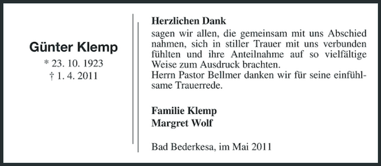 <p>Günter Klemp<br />* 23. 10. 1923 † 1. 4. 2011</p><p>Herzlichen Dank sagen wir allen, die gemeinsam mit uns Abschied nahmen, sich in stiller Trauer mit uns verbunden fühlten und ihre Anteilnahme auf so vielfältige Weise zum Ausdruck brachten. Herrn Pastor Bellmer danken wir für seine einfühlsame Trauerrede. Familie Klemp Margret Wolf Bad Bederkesa, im Mai 2011</p>