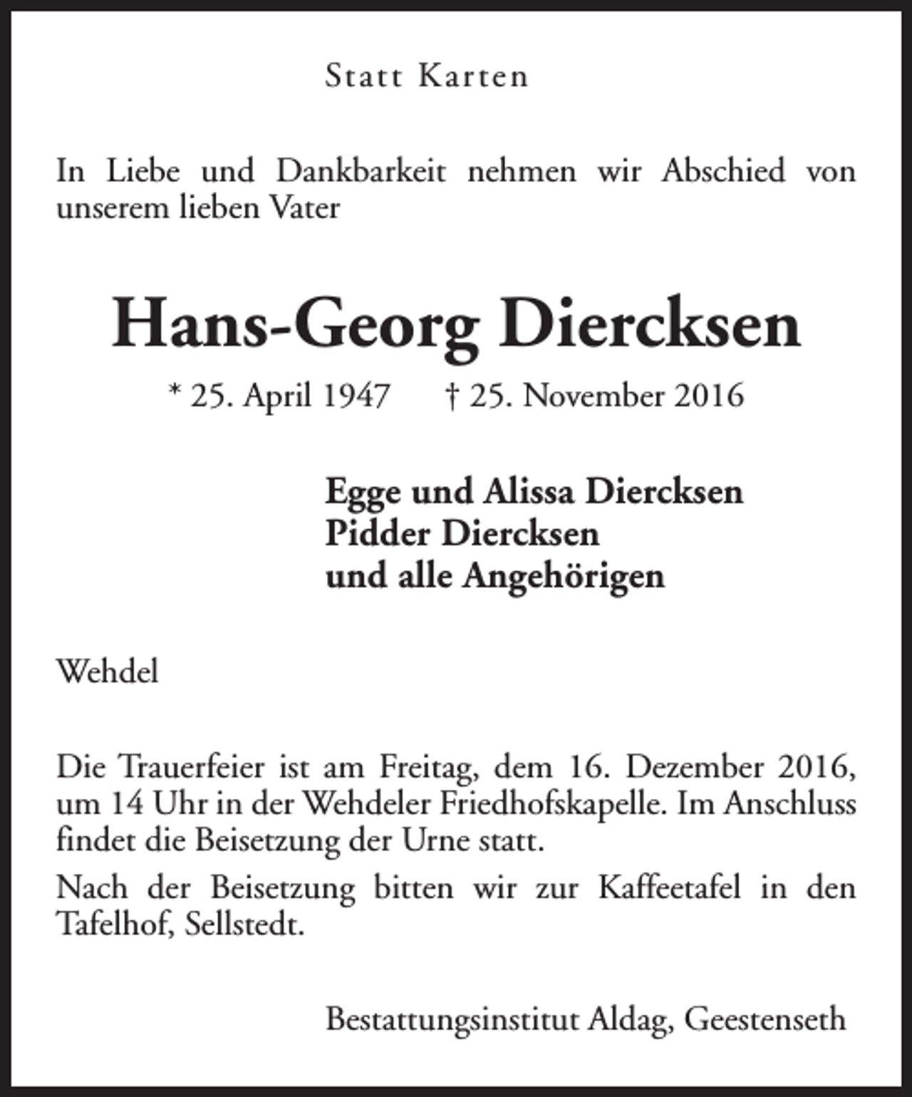 <p>Statt Kar ten<br />In Liebe und Dankbarkeit nehmen wir Abschied von<br />unserem lieben Vater</p><p>Hans-Georg Diercksen<br />* 25. April 1947</p><p>† 25. November 2016</p><p>Egge und Alissa Diercksen<br />Pidder Diercksen<br />und alle Angehörigen<br />Wehdel<br />Die Trauerfeier ist am Freitag, dem 16. Dezember 2016,<br />um 14 Uhr in der Wehdeler Friedhofskapelle. Im Anschluss<br />findet die Beisetzung der Urne statt.<br />Nach der Beisetzung bitten wir zur Kaffeetafel in den<br />Tafelhof, Sellstedt.<br />Bestattungsinstitut Aldag, Geestenseth</p>