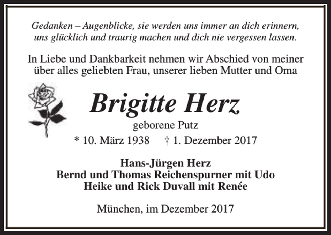 <p>Gedanken – Augenblicke, sie werden uns immer an dich erinnern,<br />uns glücklich und traurig machen und dich nie vergessen lassen.</p><p>In Liebe und Dankbarkeit nehmen wir Abschied von meiner<br />über alles geliebten Frau, unserer lieben Mutter und Oma</p><p>Brigitte Herz</p><p>geborene Putz<br />* 10. März 1938 † 1. Dezember 2017<br />Hans-Jürgen Herz<br />Bernd und Thomas Reichenspurner mit Udo<br />Heike und Rick Duvall mit Renée<br />München, im Dezember 2017</p>