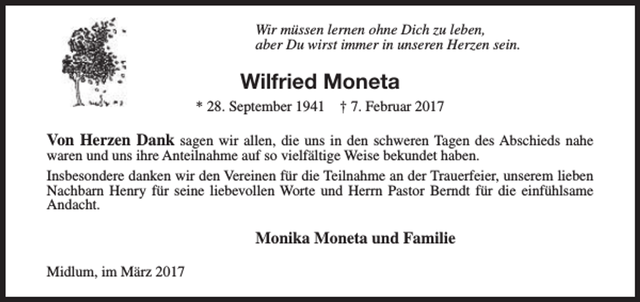 <p>Wir müssen lernen ohne Dich zu leben,<br />aber Du wirst immer in unseren Herzen sein.</p><p>Wilfried Moneta<br />* 28. September 1941</p><p>† 7. Februar 2017</p><p>Von Herzen Dank sagen wir allen, die uns in den schweren Tagen des Abschieds nahe</p><p>waren und uns ihre Anteilnahme auf so vielfältige Weise bekundet haben.<br />Insbesondere danken wir den Vereinen für die Teilnahme an der Trauerfeier, unserem lieben<br />Nachbarn Henry für seine liebevollen Worte und Herrn Pastor Berndt für die einfühlsame<br />Andacht.</p><p>Monika Moneta und Familie<br />Midlum, im März 2017</p>