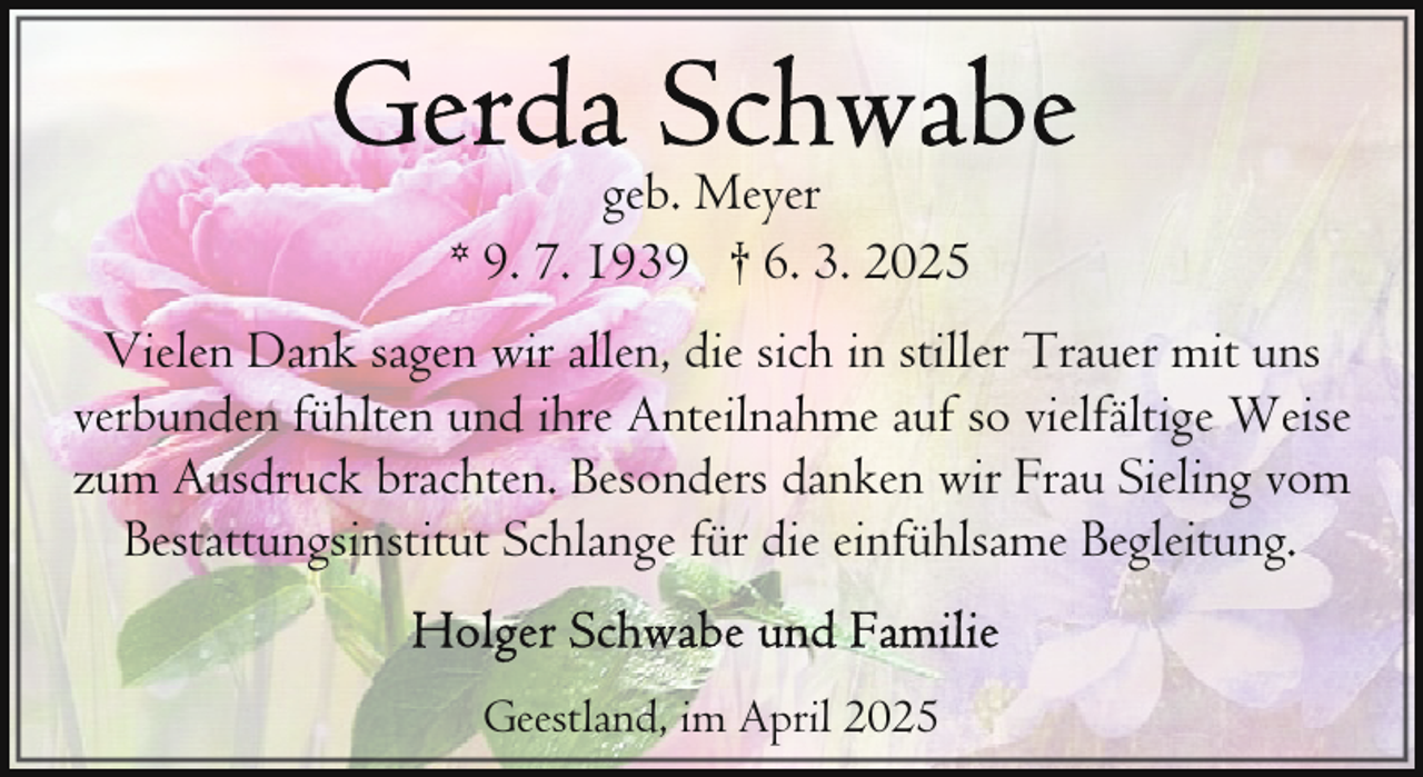 <p>geb. Meyer<br />* 9. 7. 1939 † 6. 3. 2025<br />Vielen Dank sagen wir allen, die sich in stiller Trauer mit uns<br />verbunden fühlten und ihre Anteilnahme auf so vielfältige Weise<br />zum Ausdruck brachten. Besonders danken wir Frau Sieling vom<br />Bestattungsinstitut Schlange für die einfühlsame Begleitung.<br />Geestland, im April 2025</p>