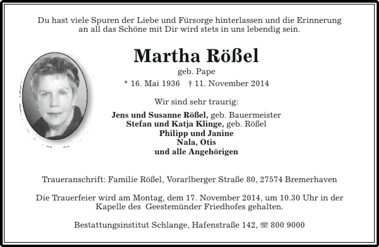 <p>Du hast viele Spuren der Liebe und Fürsorge hinterlassen und die Erinnerung<br />an all das Schöne mit Dir wird stets in uns lebendig sein.</p><p>Martha Rößel</p><p>geb. Pape<br />* 16. Mai 1936 † 11. November 2014<br />Wir sind sehr traurig:<br />Jens und Susanne Rößel, geb. Bauermeister<br />Stefan und Katja Klinge, geb. Rößel<br />Philipp und Janine<br />Nala, Otis<br />und alle Angehörigen<br />Traueranschrift: Familie Rößel, Vorarlberger Straße 80, 27574 Bremerhaven<br />Die Trauerfeier wird am Montag, dem 17. November 2014, um 10.30 Uhr in der<br />Kapelle des Geestemünder Friedhofes gehalten.<br />Bestattungsinstitut Schlange, Hafenstraße 142, T 800 9000</p>