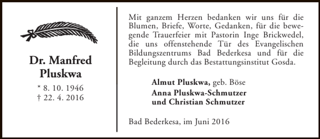 <p>Dr. Manfred<br />Pluskwa<br />* 8. 10. 1946<br />† 22. 4. 2016</p><p>Mit ganzem Herzen bedanken wir uns für die<br />Blumen, Briefe, Worte, Gedanken, für die bewegende Trauerfeier mit Pastorin Inge Brickwedel,<br />die uns offenstehende Tür des Evangelischen<br />Bildungszentrums Bad Bederkesa und für die<br />Begleitung durch das Bestattungsinstitut Gosda.<br />Almut Pluskwa, geb. Böse<br />Anna Pluskwa-Schmutzer<br />und Christian Schmutzer<br />Bad Bederkesa, im Juni 2016</p>