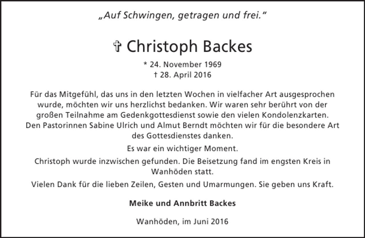 <p>„Auf Schwingen, getragen und frei.“</p><p>✞ Christoph Backes<br />* 24. November 1969<br />† 28. April 2016<br />Für das Mitgefühl, das uns in den letzten Wochen in vielfacher Art ausgesprochen<br />wurde, möchten wir uns herzlichst bedanken. Wir waren sehr berührt von der<br />großen Teilnahme am Gedenkgottesdienst sowie den vielen Kondolenzkarten.<br />Den Pastorinnen Sabine Ulrich und Almut Berndt möchten wir für die besondere Art<br />des Gottesdienstes danken.<br />Es war ein wichtiger Moment.<br />Christoph wurde inzwischen gefunden. Die Beisetzung fand im engsten Kreis in<br />Wanhöden statt.<br />Vielen Dank für die lieben Zeilen, Gesten und Umarmungen. Sie geben uns Kraft.<br />Meike und Annbritt Backes<br />Wanhöden, im Juni 2016</p>