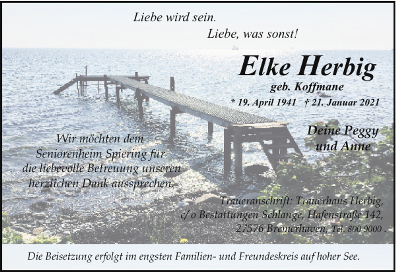 <p>Liebe wird sein.<br />Liebe, was sonst!</p><p>Elke Herbig<br />geb. Koffmane</p><p>* 19. April 1941 † 21. Januar 2021</p><p>Wir möchten dem<br />Seniorenheim Spiering für<br />die liebevolle Betreuung unseren<br />herzlichen Dank aussprechen.</p><p>Deine Peggy<br />und Anne</p><p>Traueranschrift: Trauerhaus Herbig,<br />c/ o Bestattungen Schlange, Hafenstraße 142,<br />27576 Bremerhaven, Tel. 800 9000 .<br />Die Beisetzung erfolgt im engsten Familien- und Freundeskreis auf hoher See.</p>