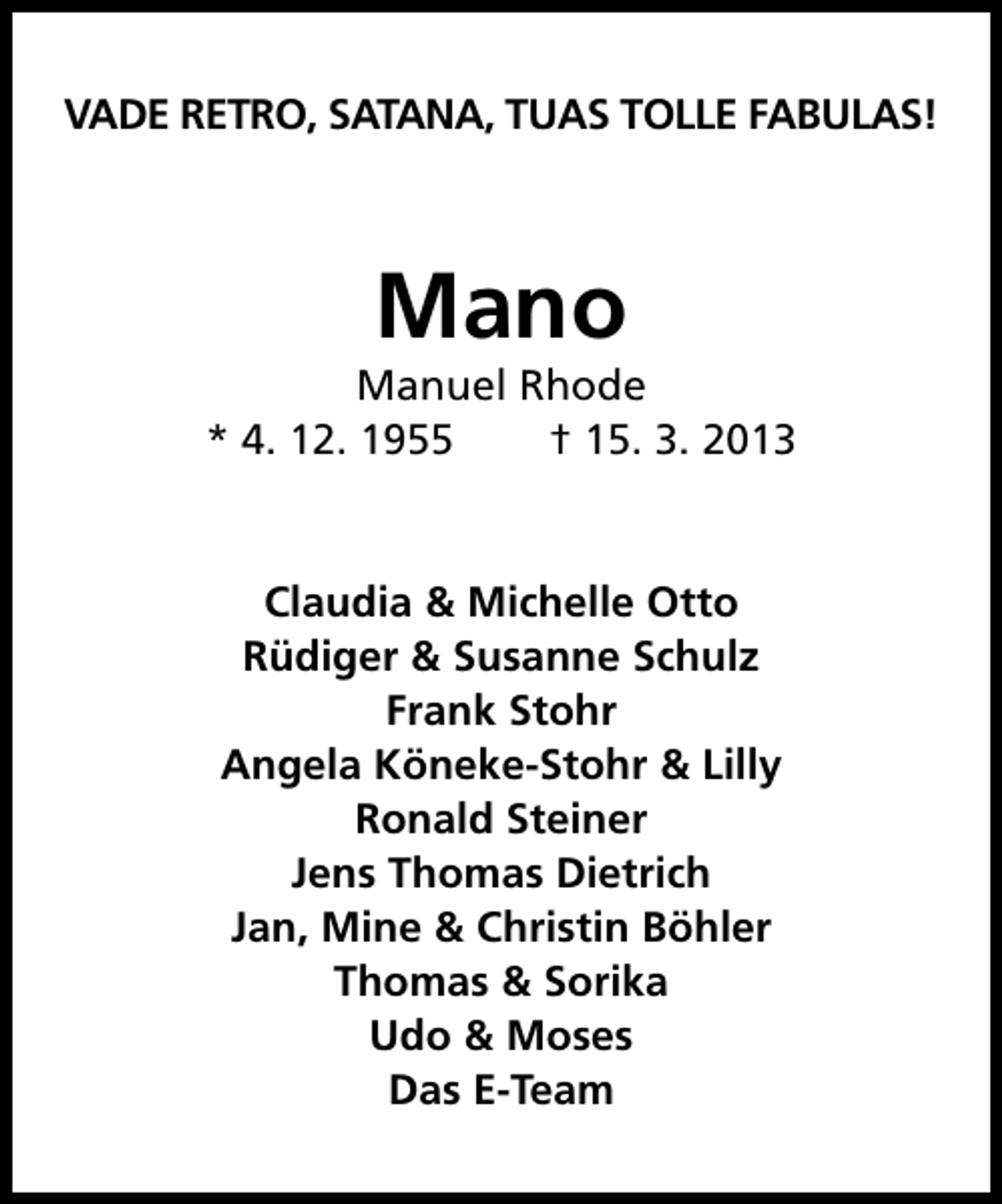 <p>VADE RETRO, SATANA, TUAS TOLLE FABULAS!</p>
<p>Mano</p>
<p>Manuel Rhode<br />* 4. 12. 1955<br />† 15. 3. 2013</p>
<p>Claudia &amp; Michelle Otto<br />Rüdiger &amp; Susanne Schulz<br />Frank Stohr<br />Angela Köneke-Stohr &amp; Lilly<br />Ronald Steiner<br />Jens Thomas Dietrich<br />Jan, Mine &amp; Christin Böhler<br />Thomas &amp; Sorika<br />Udo &amp; Moses<br />Das E-Team</p>