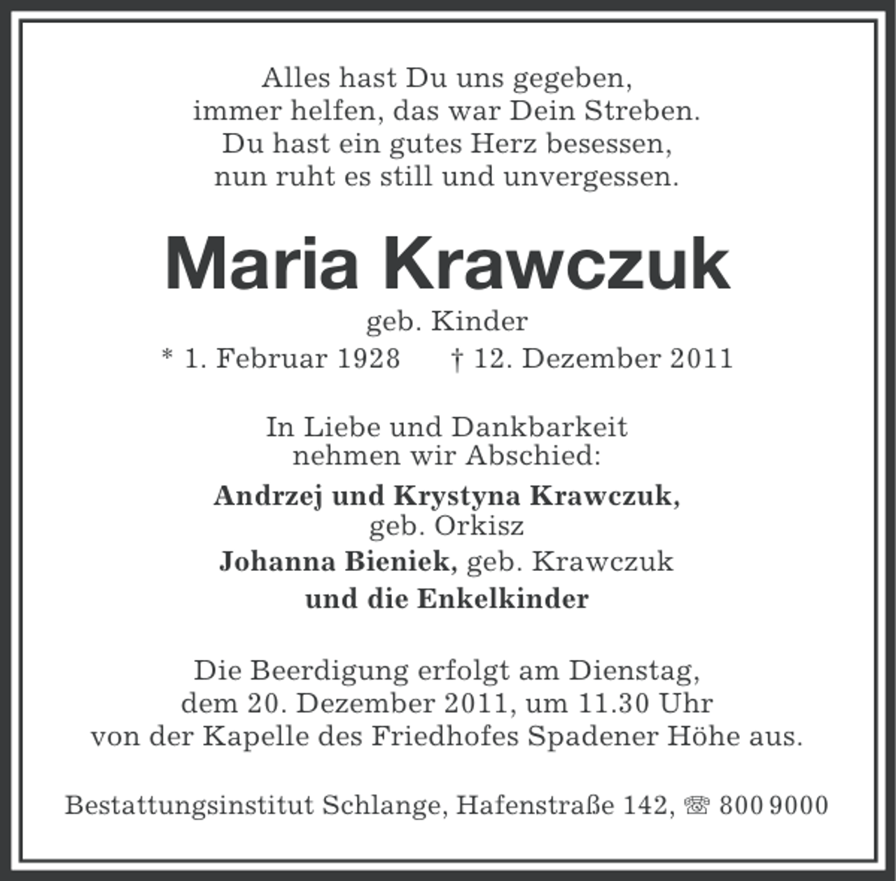 <p>Alles hast Du uns gegeben,<br />immer helfen, das war Dein Streben.<br />Du hast ein gutes Herz besessen,<br />nun ruht es still und unvergessen.</p><p>Maria Krawczuk<br />geb. Kinder<br />* 1. Februar 1928<br />† 12. Dezember 2011<br />In Liebe und Dankbarkeit<br />nehmen wir Abschied:<br />Andrzej und Krystyna Krawczuk,<br />geb. Orkisz<br />Johanna Bieniek, geb. Krawczuk<br />und die Enkelkinder<br />Die Beerdigung erfolgt am Dienstag,<br />dem 20. Dezember 2011, um 11.30 Uhr<br />von der Kapelle des Friedhofes Spadener Höhe aus.<br />Bestattungsinstitut Schlange, Hafenstraße 142, 800 9000</p>