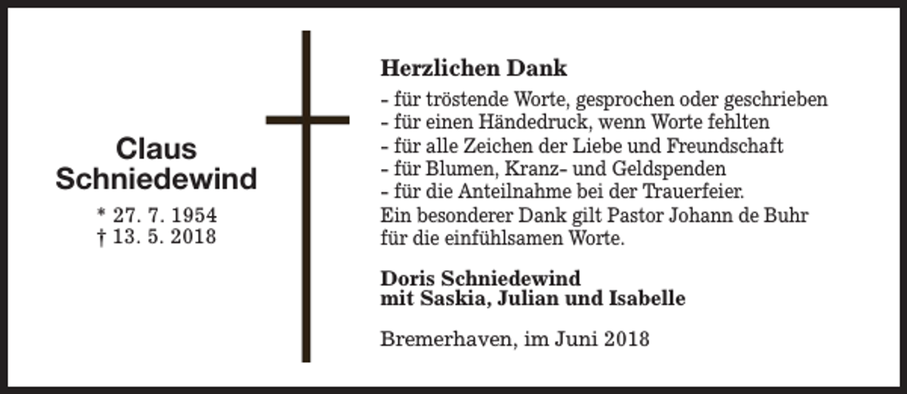 <p>Herzlichen Dank</p><p>Claus<br />Schniedewind<br />* 27. 7. 1954<br />† 13. 5. 2018</p><p>- für tröstende Worte, gesprochen oder geschrieben<br />- für einen Händedruck, wenn Worte fehlten<br />- für alle Zeichen der Liebe und Freundschaft<br />- für Blumen, Kranz- und Geldspenden<br />- für die Anteilnahme bei der Trauerfeier.<br />Ein besonderer Dank gilt Pastor Johann de Buhr<br />für die einfühlsamen Worte.<br />Doris Schniedewind<br />mit Saskia, Julian und Isabelle<br />Bremerhaven, im Juni 2018</p>
