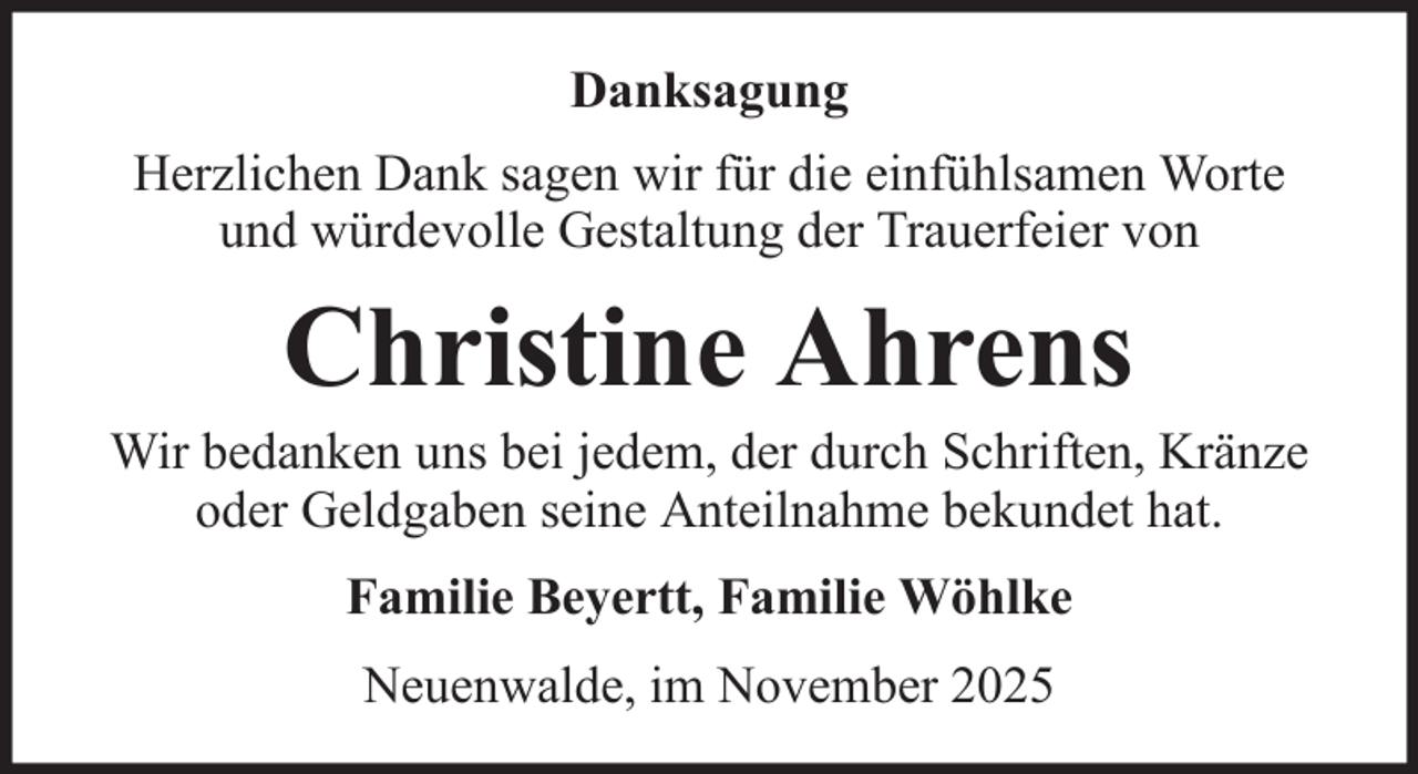 <p>Danksagung<br />Herzlichen Dank sagen wir für die einfühlsamen Worte<br />und würdevolle Gestaltung der Trauerfeier von</p><p>Christine Ahrens<br />Wir bedanken uns bei jedem, der durch Schriften, Kränze<br />oder Geldgaben seine Anteilnahme bekundet hat.<br />Familie Beyertt, Familie Wöhlke<br />Neuenwalde, im November 2025</p>