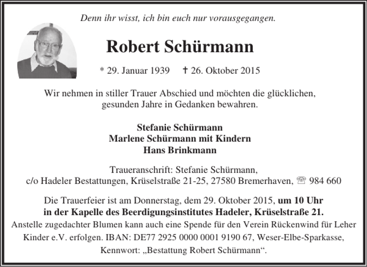 <p>Denn ihr wisst, ich bin euch nur voraus gegangen.<br />Denn ihr wisst, ich bin euch nur vorausgegangen.</p><p>Robert Schürmann<br />* 29. Januar 1939</p><p>� 26. Oktober 2015</p><p>Wir nehmen in stiller Trauer Abschied und möchten die glücklichen,<br />gesunden Jahre in Gedanken bewahren.<br />Stefanie Schürmann<br />Marlene Schürmann mit Kindern<br />Hans Brinkmann<br />Traueranschrift: Stefanie Schürmann,<br />c/o Hadeler Bestattungen, Krüselstraße 21-25, 27580 Bremerhaven, ℡ 984 660<br />Die Trauerfeier ist am Donnerstag, dem 29. Oktober 2015, um 10 Uhr<br />in der Kapelle des Beerdigungsinstitutes Hadeler, Krüselstraße 21.<br />Anstelle zugedachter Blumen kann auch eine Spende für den Verein Rückenwind für Leher<br />Kinder e.V. erfolgen. IBAN: DE77 2925 01 9190 67, Weser-Elbe-Sparkasse,<br />Kennwort: „Bestattung Robert Schürmann“.</p>