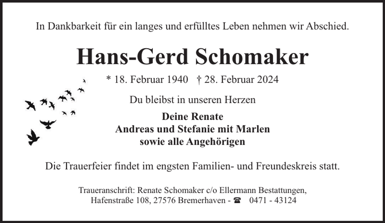 <p>In Dankbarkeit für ein langes und erfülltes Leben nehmen wir Abschied.</p><p>Hans-Gerd Schomaker<br />* 18. Februar 1940 † 28. Februar 2024<br />Du bleibst in unseren Herzen<br />Deine Renate<br />Andreas und Stefanie mit Marlen<br />sowie alle Angehörigen<br />Die Trauerfeier findet im engsten Familien- und Freundeskreis statt.<br />Traueranschrift: Renate Schomaker c/o Ellermann Bestattungen,<br />Hafenstraße 108, 27576 Bremerhaven - ( 0471 - 43124</p>