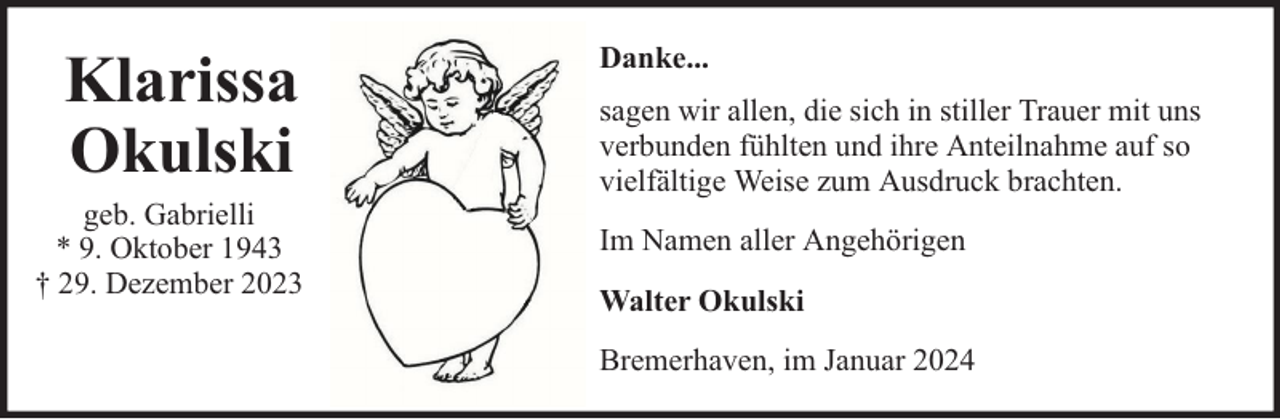 <p>Klarissa<br />Okulski</p><p>geb. Gabrielli<br />* 9. Oktober 1943<br />† 29. Dezember 2023</p><p>Danke...<br />sagen wir allen, die sich in stiller Trauer mit uns<br />verbunden fühlten und ihre Anteilnahme auf so<br />vielfältige Weise zum Ausdruck brachten.<br />Im Namen aller Angehörigen<br />Walter Okulski<br />Bremerhaven, im Januar 2024</p>